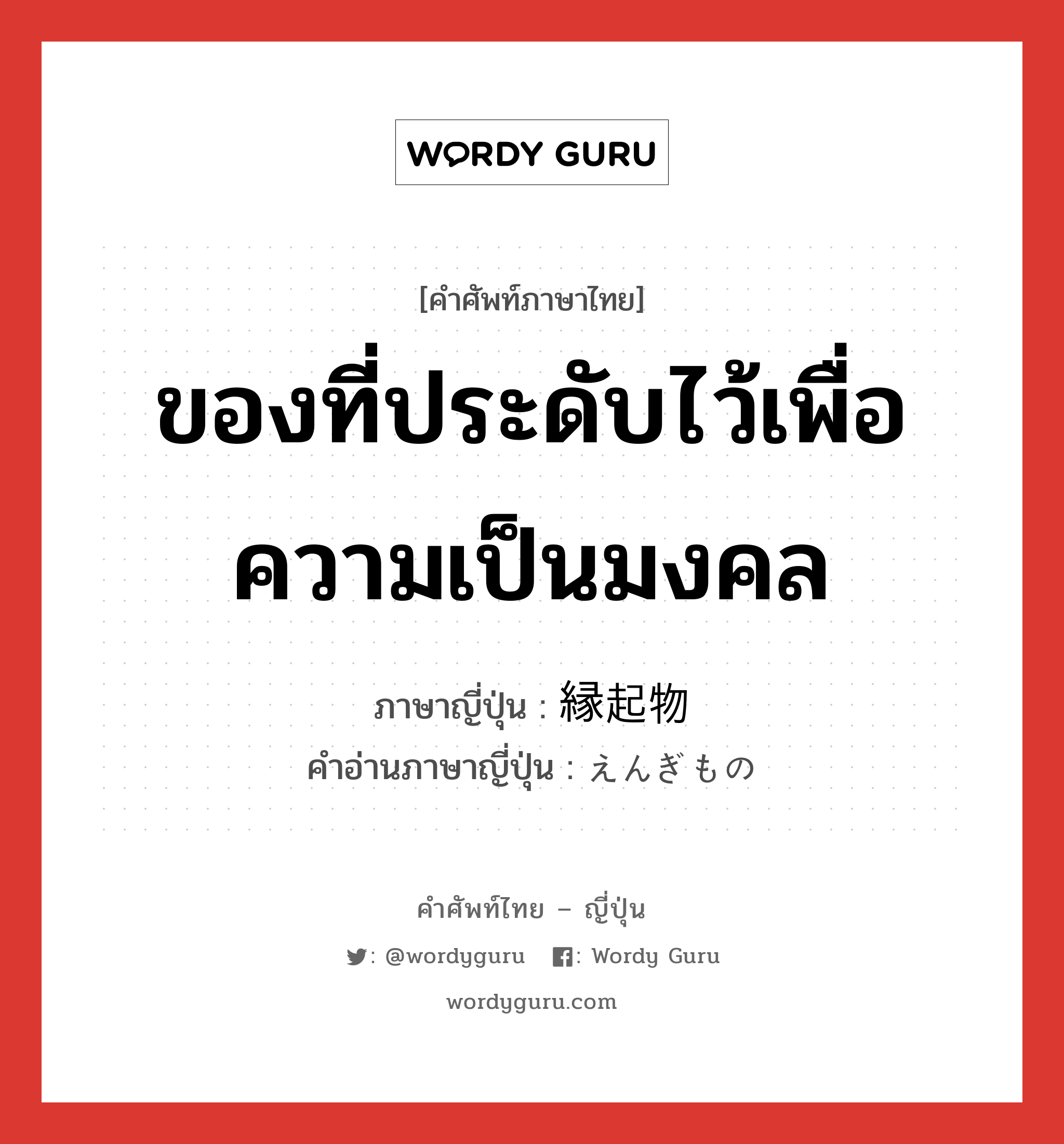 ของที่ประดับไว้เพื่อความเป็นมงคล ภาษาญี่ปุ่นคืออะไร, คำศัพท์ภาษาไทย - ญี่ปุ่น ของที่ประดับไว้เพื่อความเป็นมงคล ภาษาญี่ปุ่น 縁起物 คำอ่านภาษาญี่ปุ่น えんぎもの หมวด n หมวด n