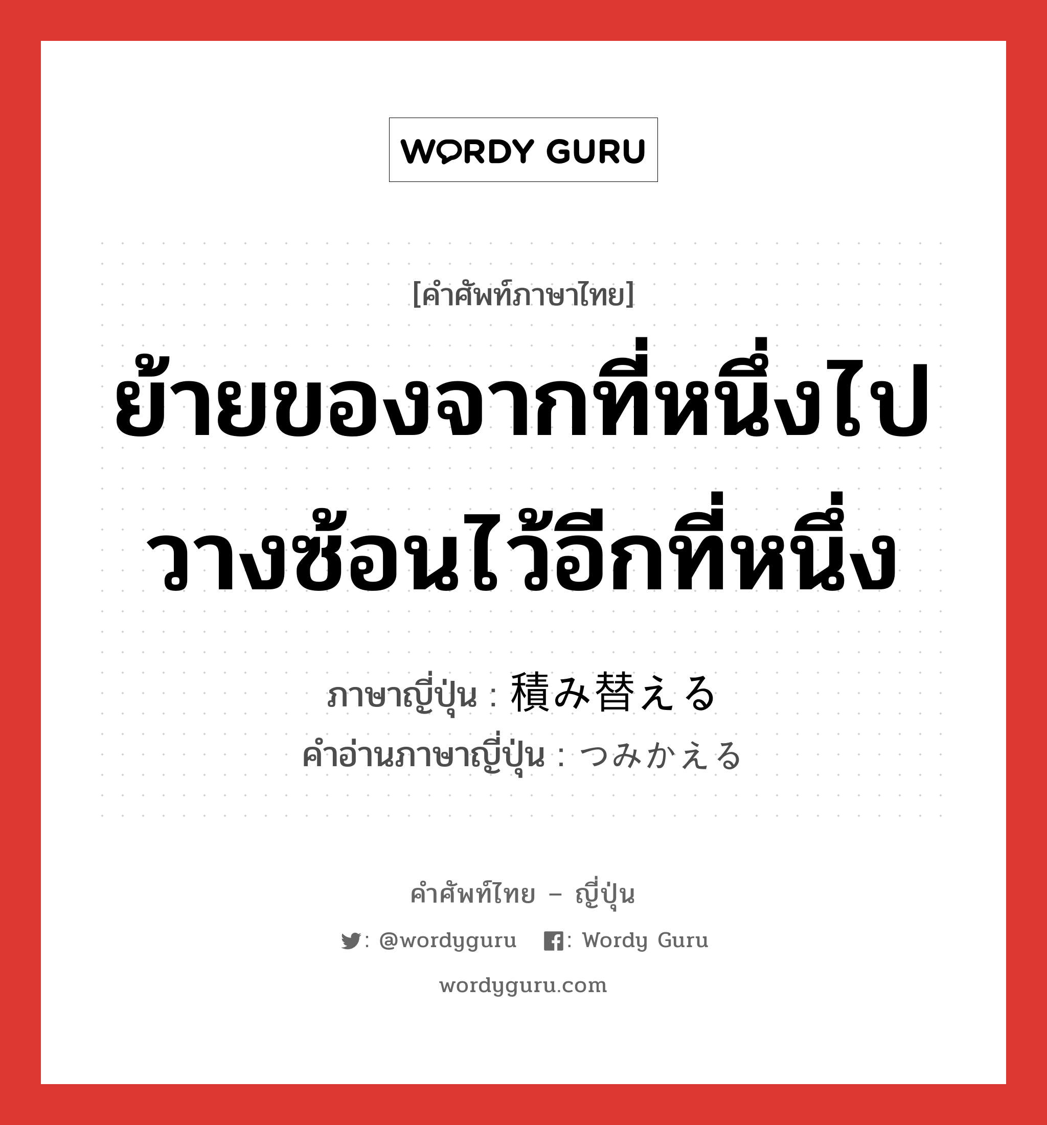 ย้ายของจากที่หนึ่งไปวางซ้อนไว้อีกที่หนึ่ง ภาษาญี่ปุ่นคืออะไร, คำศัพท์ภาษาไทย - ญี่ปุ่น ย้ายของจากที่หนึ่งไปวางซ้อนไว้อีกที่หนึ่ง ภาษาญี่ปุ่น 積み替える คำอ่านภาษาญี่ปุ่น つみかえる หมวด v1 หมวด v1