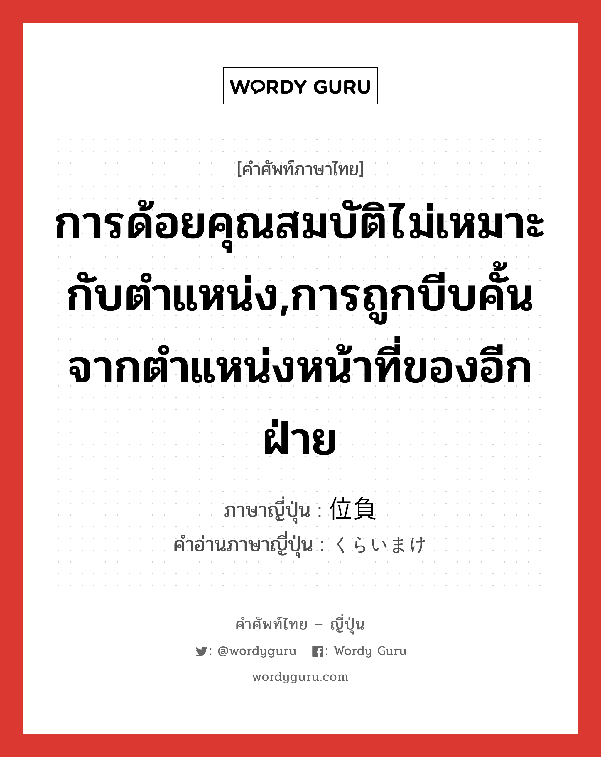 การด้อยคุณสมบัติไม่เหมาะกับตำแหน่ง,การถูกบีบคั้นจากตำแหน่งหน้าที่ของอีกฝ่าย ภาษาญี่ปุ่นคืออะไร, คำศัพท์ภาษาไทย - ญี่ปุ่น การด้อยคุณสมบัติไม่เหมาะกับตำแหน่ง,การถูกบีบคั้นจากตำแหน่งหน้าที่ของอีกฝ่าย ภาษาญี่ปุ่น 位負 คำอ่านภาษาญี่ปุ่น くらいまけ หมวด n หมวด n