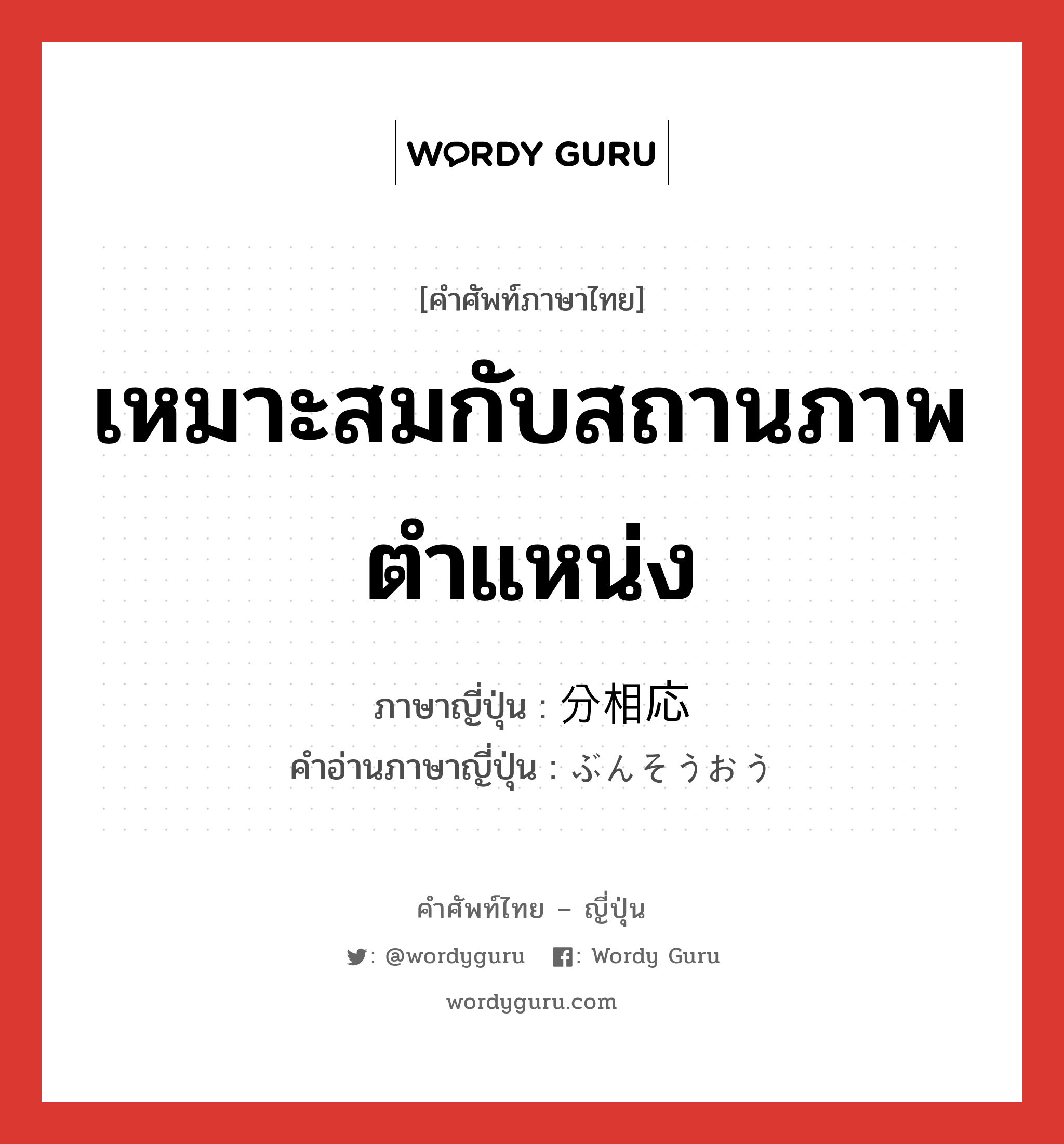 เหมาะสมกับสถานภาพ ตำแหน่ง ภาษาญี่ปุ่นคืออะไร, คำศัพท์ภาษาไทย - ญี่ปุ่น เหมาะสมกับสถานภาพ ตำแหน่ง ภาษาญี่ปุ่น 分相応 คำอ่านภาษาญี่ปุ่น ぶんそうおう หมวด adj-na หมวด adj-na