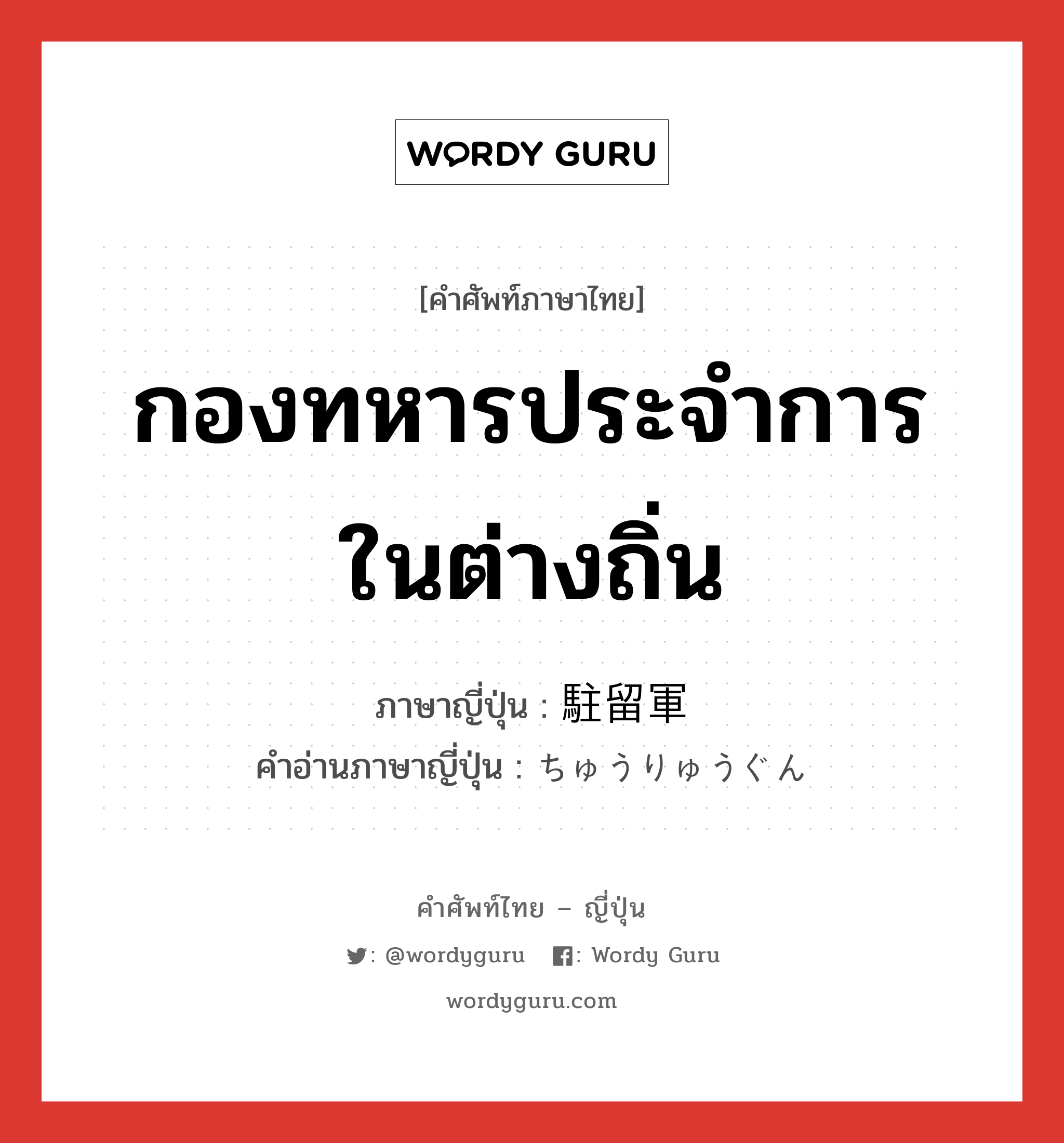 กองทหารประจำการในต่างถิ่น ภาษาญี่ปุ่นคืออะไร, คำศัพท์ภาษาไทย - ญี่ปุ่น กองทหารประจำการในต่างถิ่น ภาษาญี่ปุ่น 駐留軍 คำอ่านภาษาญี่ปุ่น ちゅうりゅうぐん หมวด n หมวด n