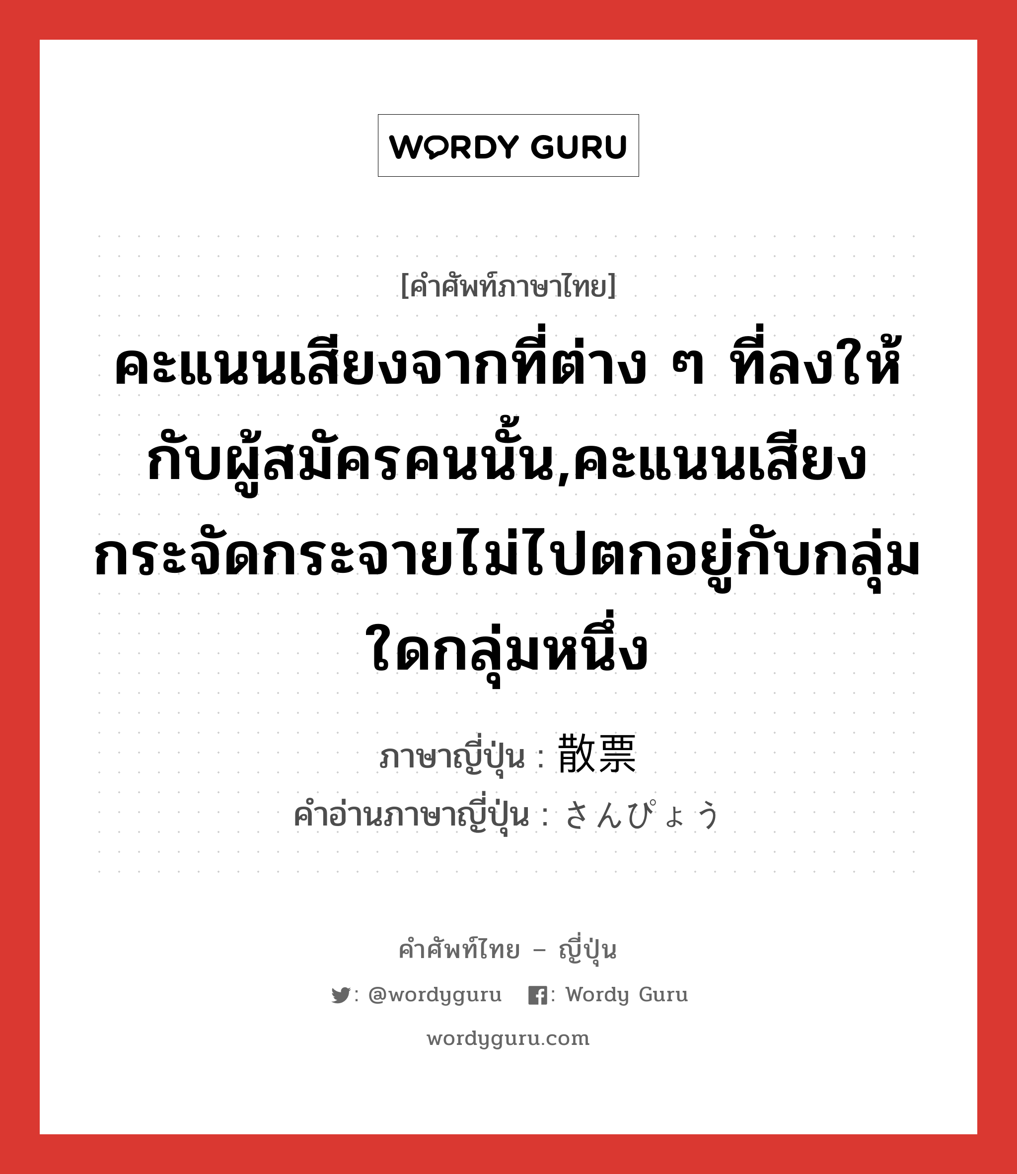 คะแนนเสียงจากที่ต่าง ๆ ที่ลงให้กับผู้สมัครคนนั้น,คะแนนเสียงกระจัดกระจายไม่ไปตกอยู่กับกลุ่มใดกลุ่มหนึ่ง ภาษาญี่ปุ่นคืออะไร, คำศัพท์ภาษาไทย - ญี่ปุ่น คะแนนเสียงจากที่ต่าง ๆ ที่ลงให้กับผู้สมัครคนนั้น,คะแนนเสียงกระจัดกระจายไม่ไปตกอยู่กับกลุ่มใดกลุ่มหนึ่ง ภาษาญี่ปุ่น 散票 คำอ่านภาษาญี่ปุ่น さんぴょう หมวด n หมวด n