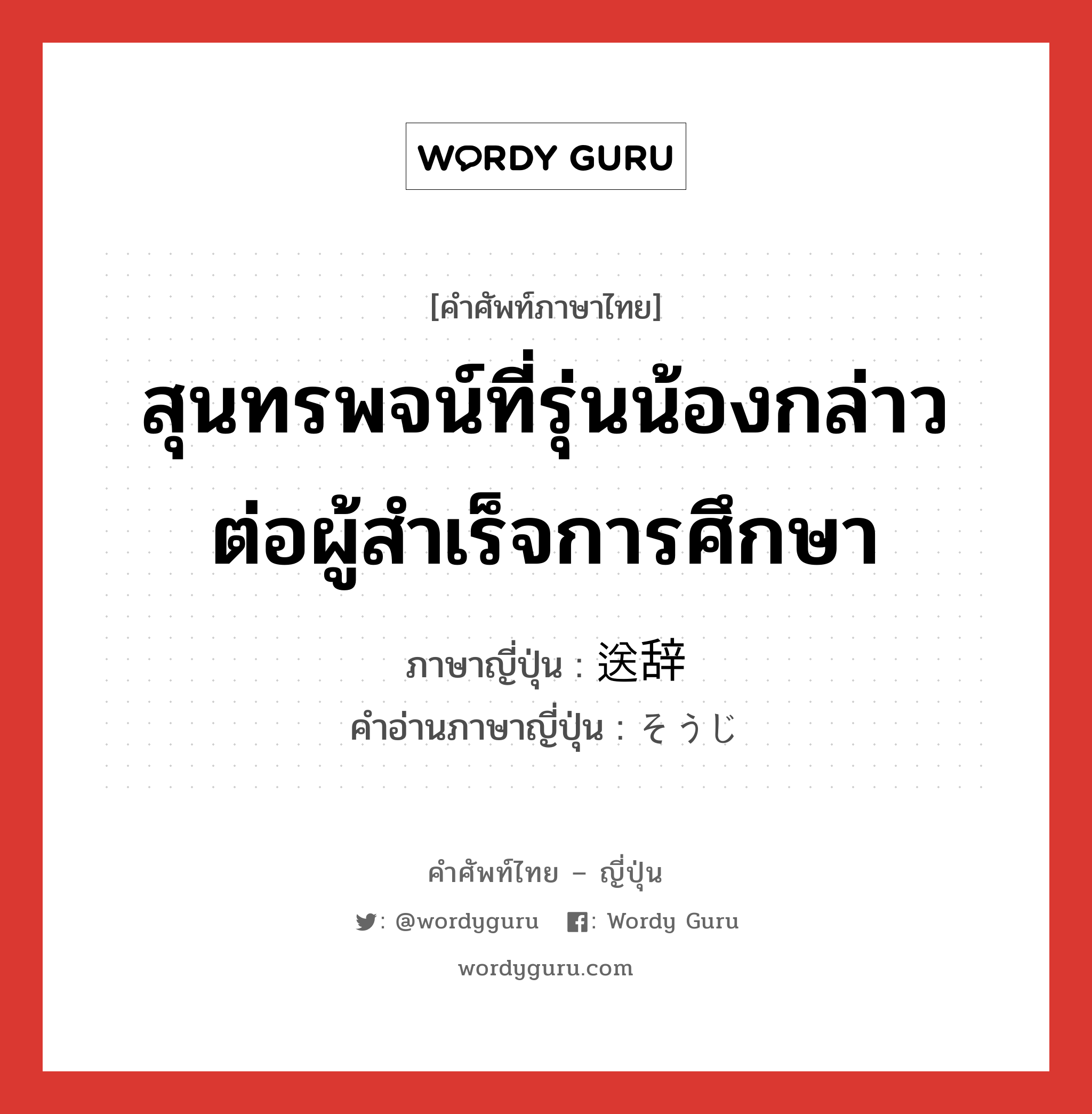 สุนทรพจน์ที่รุ่นน้องกล่าวต่อผู้สำเร็จการศึกษา ภาษาญี่ปุ่นคืออะไร, คำศัพท์ภาษาไทย - ญี่ปุ่น สุนทรพจน์ที่รุ่นน้องกล่าวต่อผู้สำเร็จการศึกษา ภาษาญี่ปุ่น 送辞 คำอ่านภาษาญี่ปุ่น そうじ หมวด n หมวด n