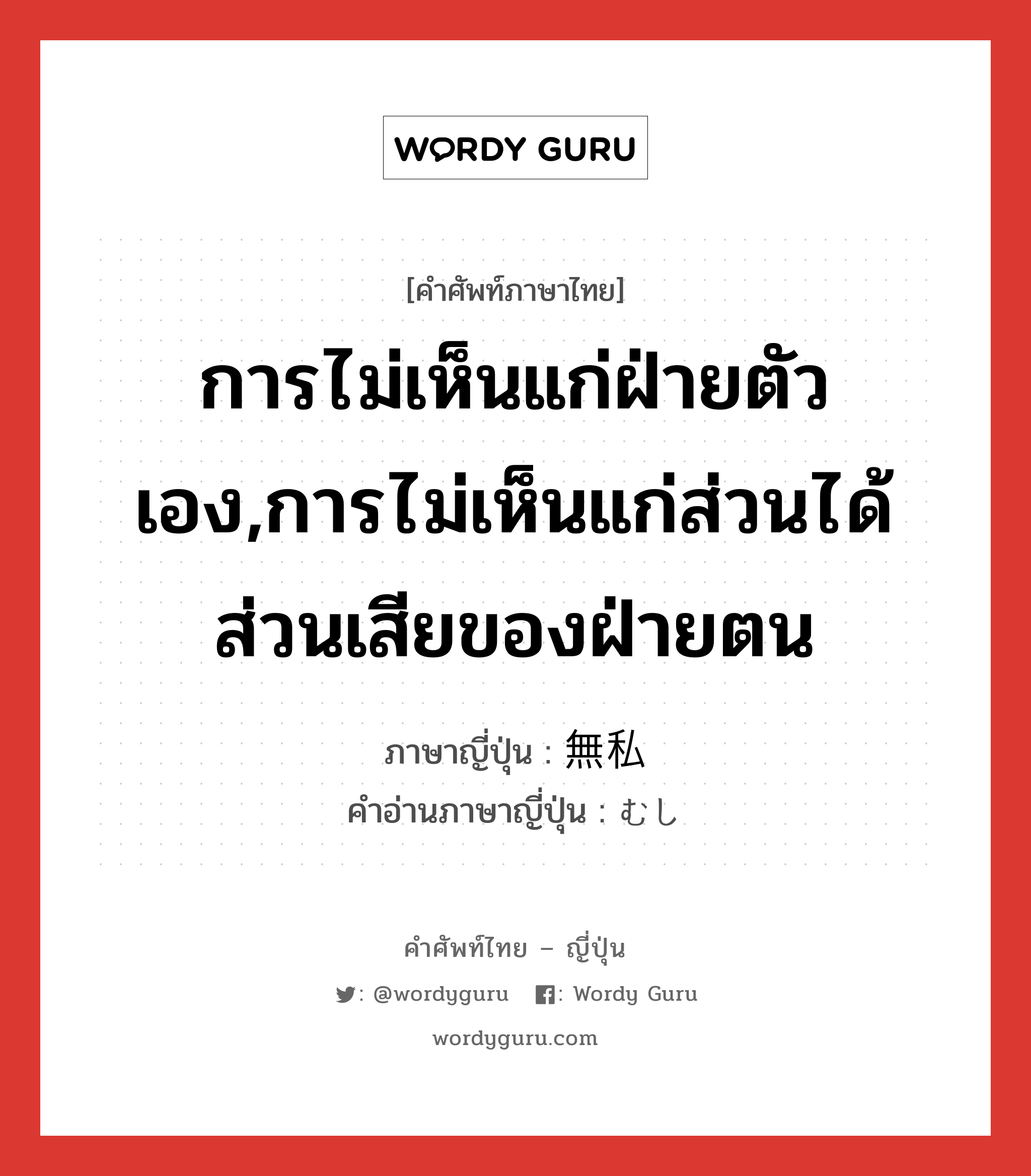 การไม่เห็นแก่ฝ่ายตัวเอง,การไม่เห็นแก่ส่วนได้ส่วนเสียของฝ่ายตน ภาษาญี่ปุ่นคืออะไร, คำศัพท์ภาษาไทย - ญี่ปุ่น การไม่เห็นแก่ฝ่ายตัวเอง,การไม่เห็นแก่ส่วนได้ส่วนเสียของฝ่ายตน ภาษาญี่ปุ่น 無私 คำอ่านภาษาญี่ปุ่น むし หมวด adj-na หมวด adj-na