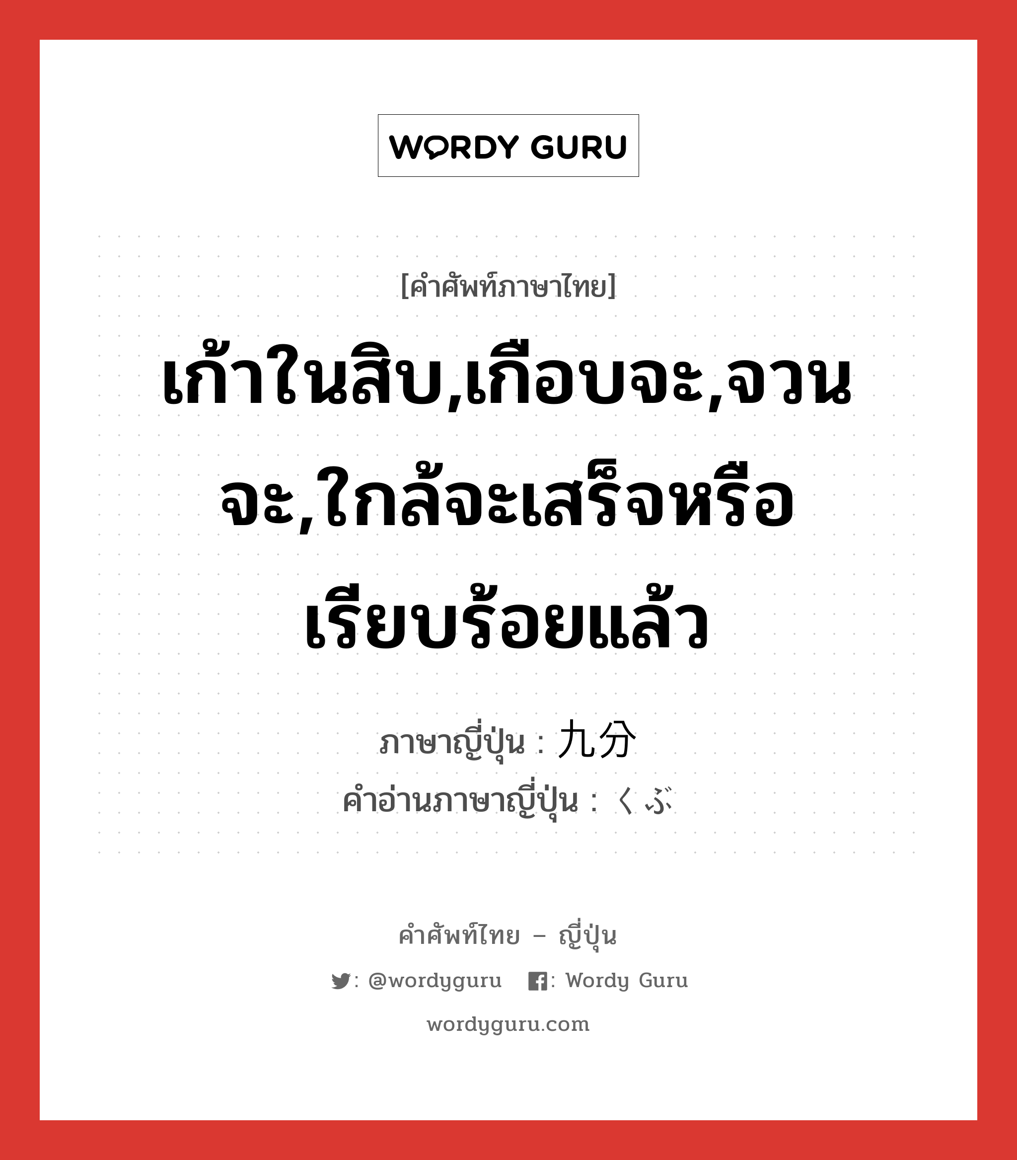 เก้าในสิบ,เกือบจะ,จวนจะ,ใกล้จะเสร็จหรือเรียบร้อยแล้ว ภาษาญี่ปุ่นคืออะไร, คำศัพท์ภาษาไทย - ญี่ปุ่น เก้าในสิบ,เกือบจะ,จวนจะ,ใกล้จะเสร็จหรือเรียบร้อยแล้ว ภาษาญี่ปุ่น 九分 คำอ่านภาษาญี่ปุ่น くぶ หมวด n หมวด n