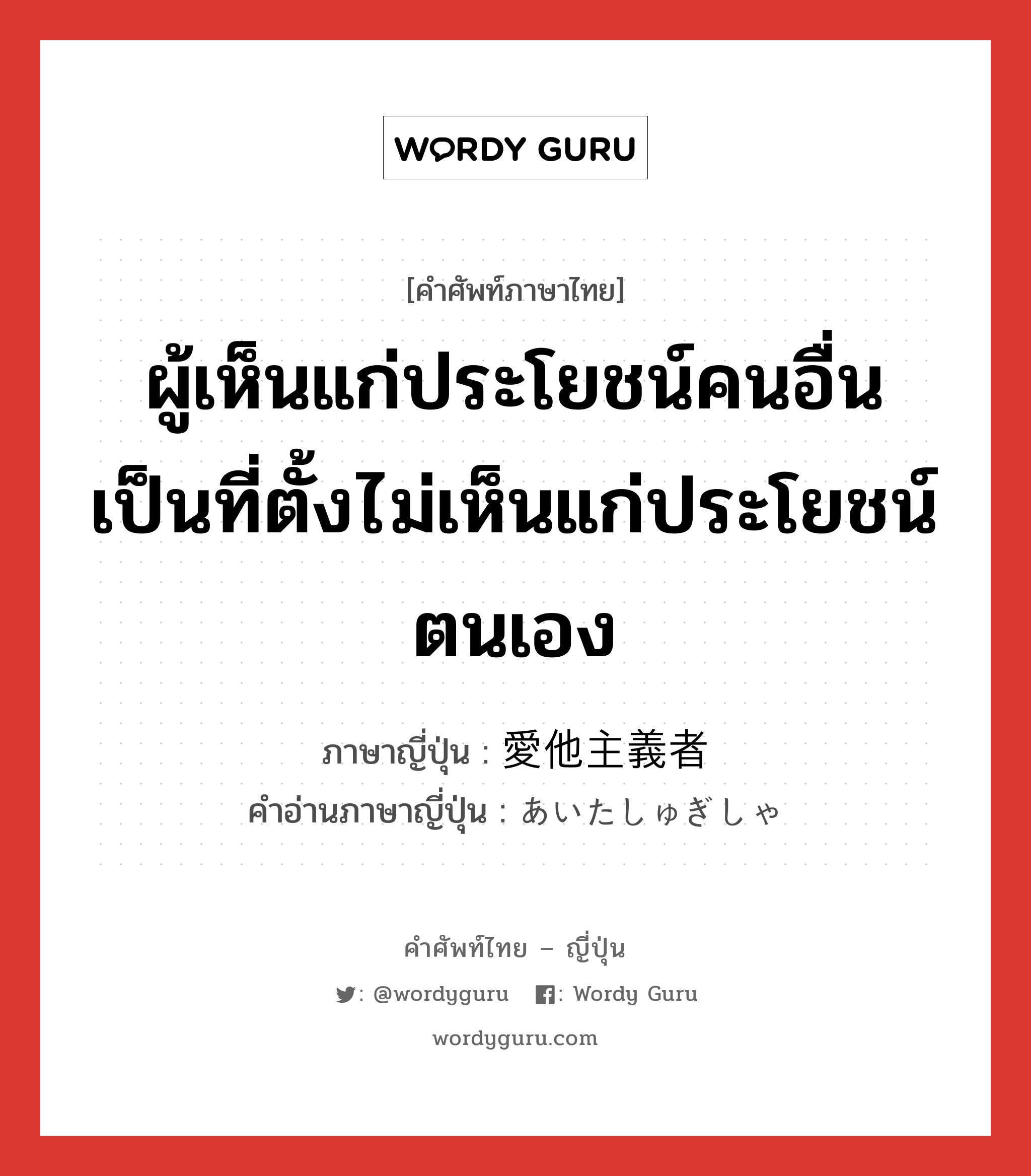 ผู้เห็นแก่ประโยชน์คนอื่นเป็นที่ตั้งไม่เห็นแก่ประโยชน์ตนเอง ภาษาญี่ปุ่นคืออะไร, คำศัพท์ภาษาไทย - ญี่ปุ่น ผู้เห็นแก่ประโยชน์คนอื่นเป็นที่ตั้งไม่เห็นแก่ประโยชน์ตนเอง ภาษาญี่ปุ่น 愛他主義者 คำอ่านภาษาญี่ปุ่น あいたしゅぎしゃ หมวด n หมวด n