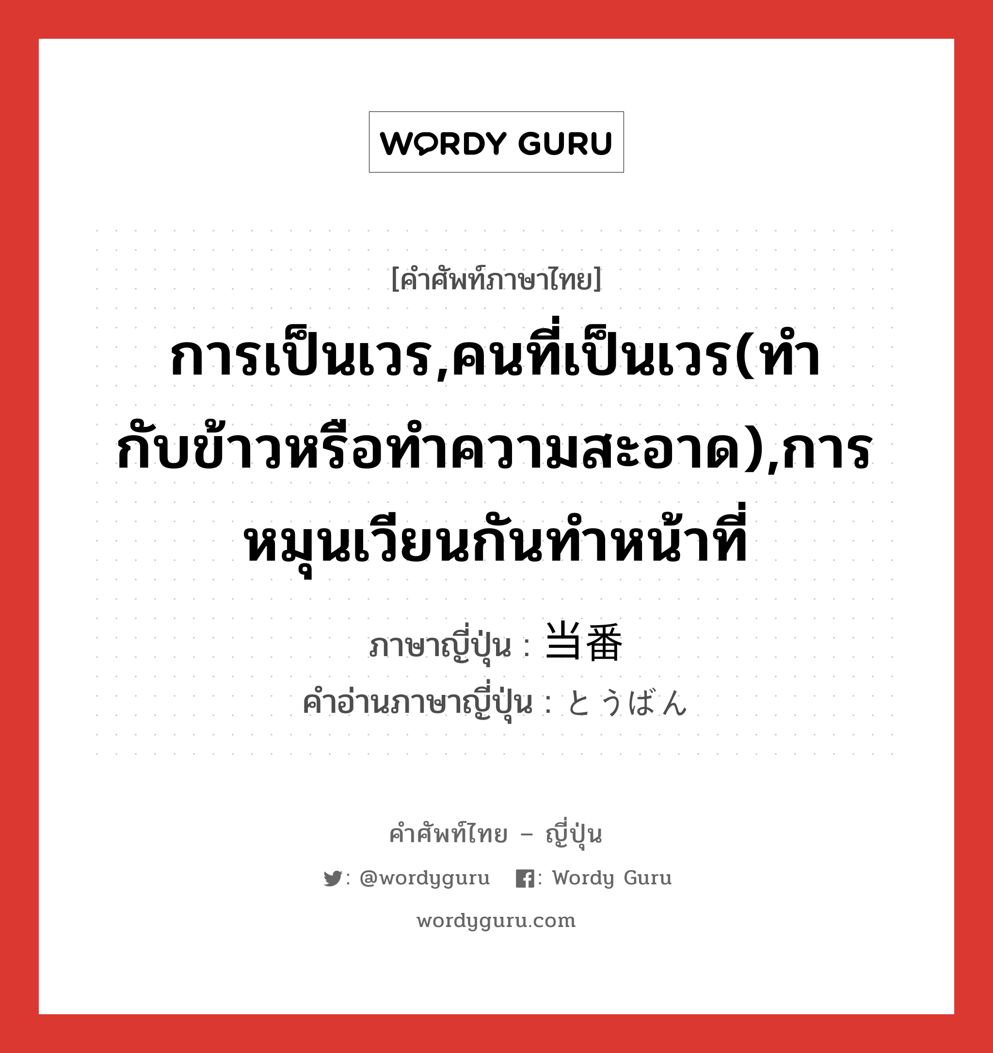 การเป็นเวร,คนที่เป็นเวร(ทำกับข้าวหรือทำความสะอาด),การหมุนเวียนกันทำหน้าที่ ภาษาญี่ปุ่นคืออะไร, คำศัพท์ภาษาไทย - ญี่ปุ่น การเป็นเวร,คนที่เป็นเวร(ทำกับข้าวหรือทำความสะอาด),การหมุนเวียนกันทำหน้าที่ ภาษาญี่ปุ่น 当番 คำอ่านภาษาญี่ปุ่น とうばん หมวด n หมวด n