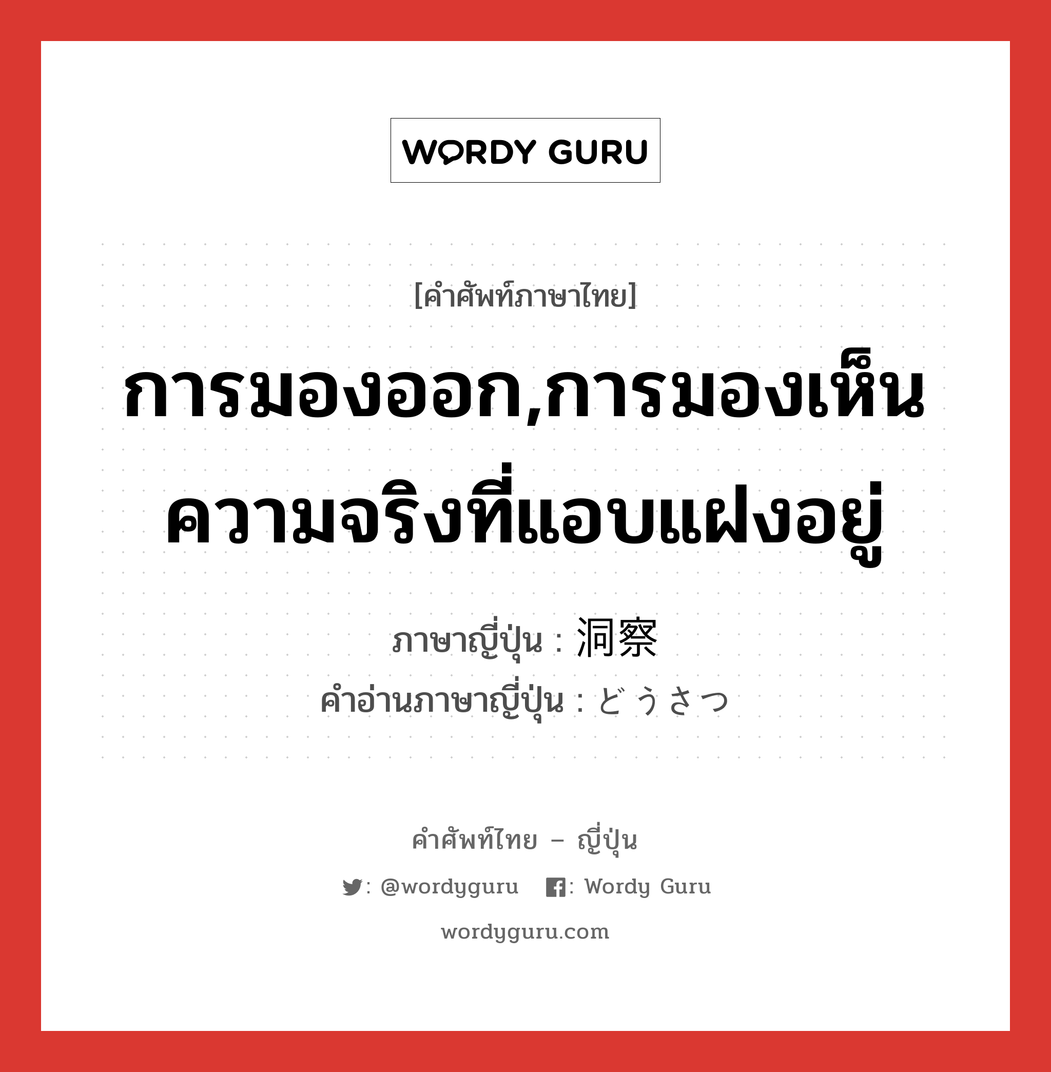 การมองออก,การมองเห็นความจริงที่แอบแฝงอยู่ ภาษาญี่ปุ่นคืออะไร, คำศัพท์ภาษาไทย - ญี่ปุ่น การมองออก,การมองเห็นความจริงที่แอบแฝงอยู่ ภาษาญี่ปุ่น 洞察 คำอ่านภาษาญี่ปุ่น どうさつ หมวด n หมวด n