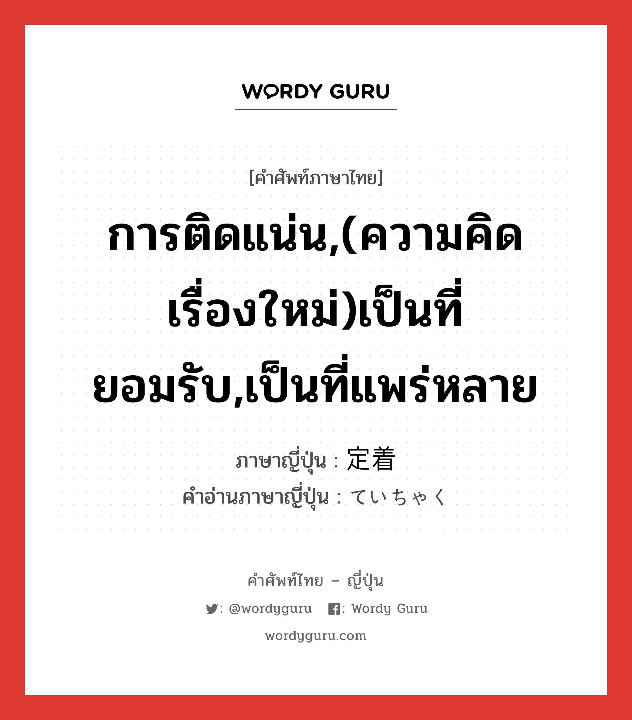 การติดแน่น,(ความคิด เรื่องใหม่)เป็นที่ยอมรับ,เป็นที่แพร่หลาย ภาษาญี่ปุ่นคืออะไร, คำศัพท์ภาษาไทย - ญี่ปุ่น การติดแน่น,(ความคิด เรื่องใหม่)เป็นที่ยอมรับ,เป็นที่แพร่หลาย ภาษาญี่ปุ่น 定着 คำอ่านภาษาญี่ปุ่น ていちゃく หมวด n หมวด n