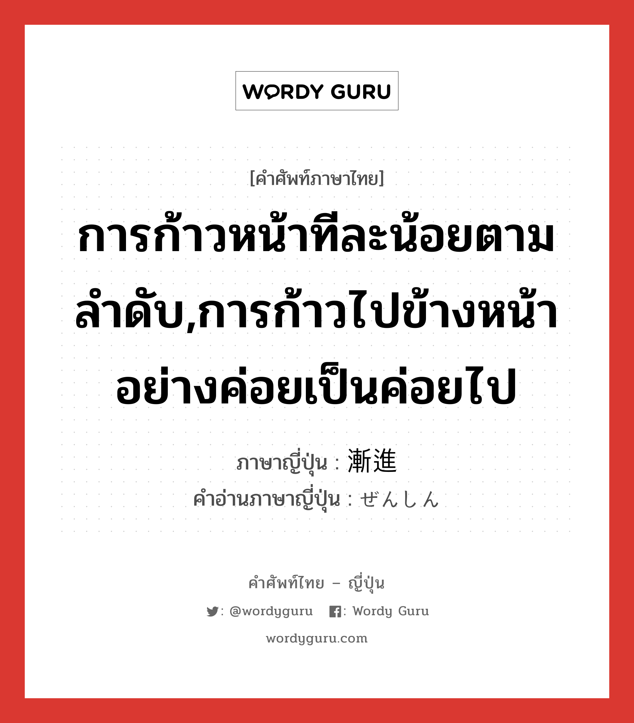 การก้าวหน้าทีละน้อยตามลำดับ,การก้าวไปข้างหน้าอย่างค่อยเป็นค่อยไป ภาษาญี่ปุ่นคืออะไร, คำศัพท์ภาษาไทย - ญี่ปุ่น การก้าวหน้าทีละน้อยตามลำดับ,การก้าวไปข้างหน้าอย่างค่อยเป็นค่อยไป ภาษาญี่ปุ่น 漸進 คำอ่านภาษาญี่ปุ่น ぜんしん หมวด n หมวด n