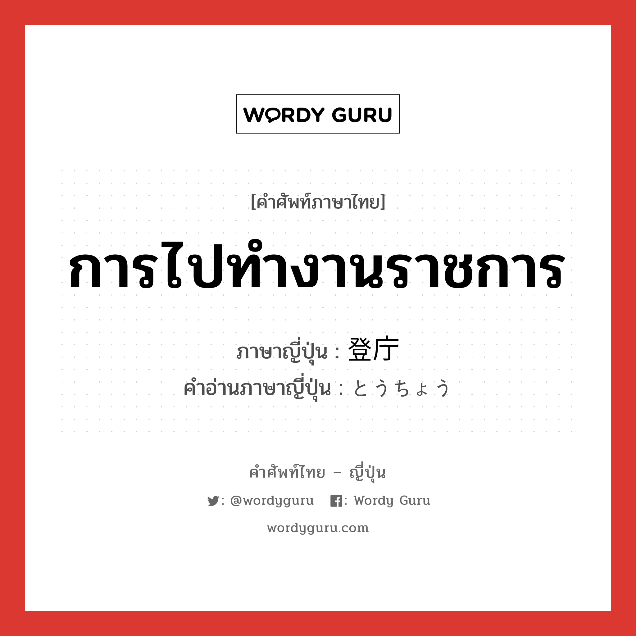 การไปทำงานราชการ ภาษาญี่ปุ่นคืออะไร, คำศัพท์ภาษาไทย - ญี่ปุ่น การไปทำงานราชการ ภาษาญี่ปุ่น 登庁 คำอ่านภาษาญี่ปุ่น とうちょう หมวด n หมวด n