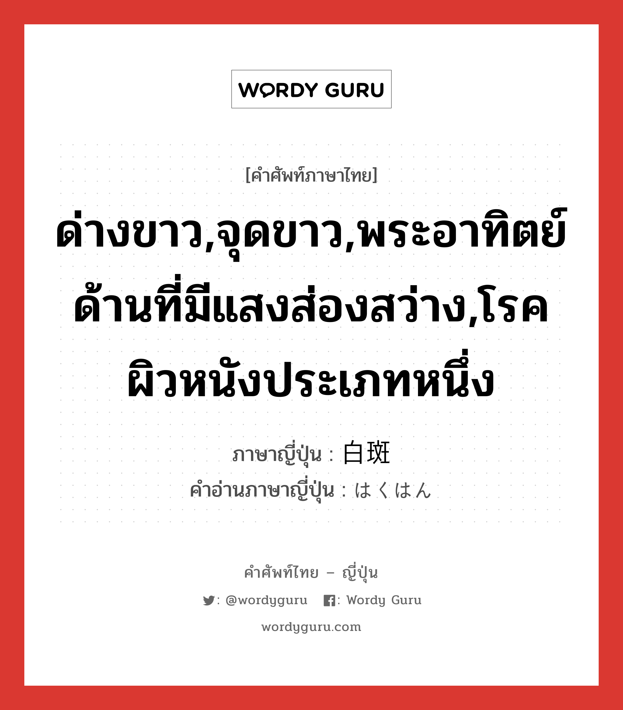 ด่างขาว,จุดขาว,พระอาทิตย์ด้านที่มีแสงส่องสว่าง,โรคผิวหนังประเภทหนึ่ง ภาษาญี่ปุ่นคืออะไร, คำศัพท์ภาษาไทย - ญี่ปุ่น ด่างขาว,จุดขาว,พระอาทิตย์ด้านที่มีแสงส่องสว่าง,โรคผิวหนังประเภทหนึ่ง ภาษาญี่ปุ่น 白斑 คำอ่านภาษาญี่ปุ่น はくはん หมวด n หมวด n