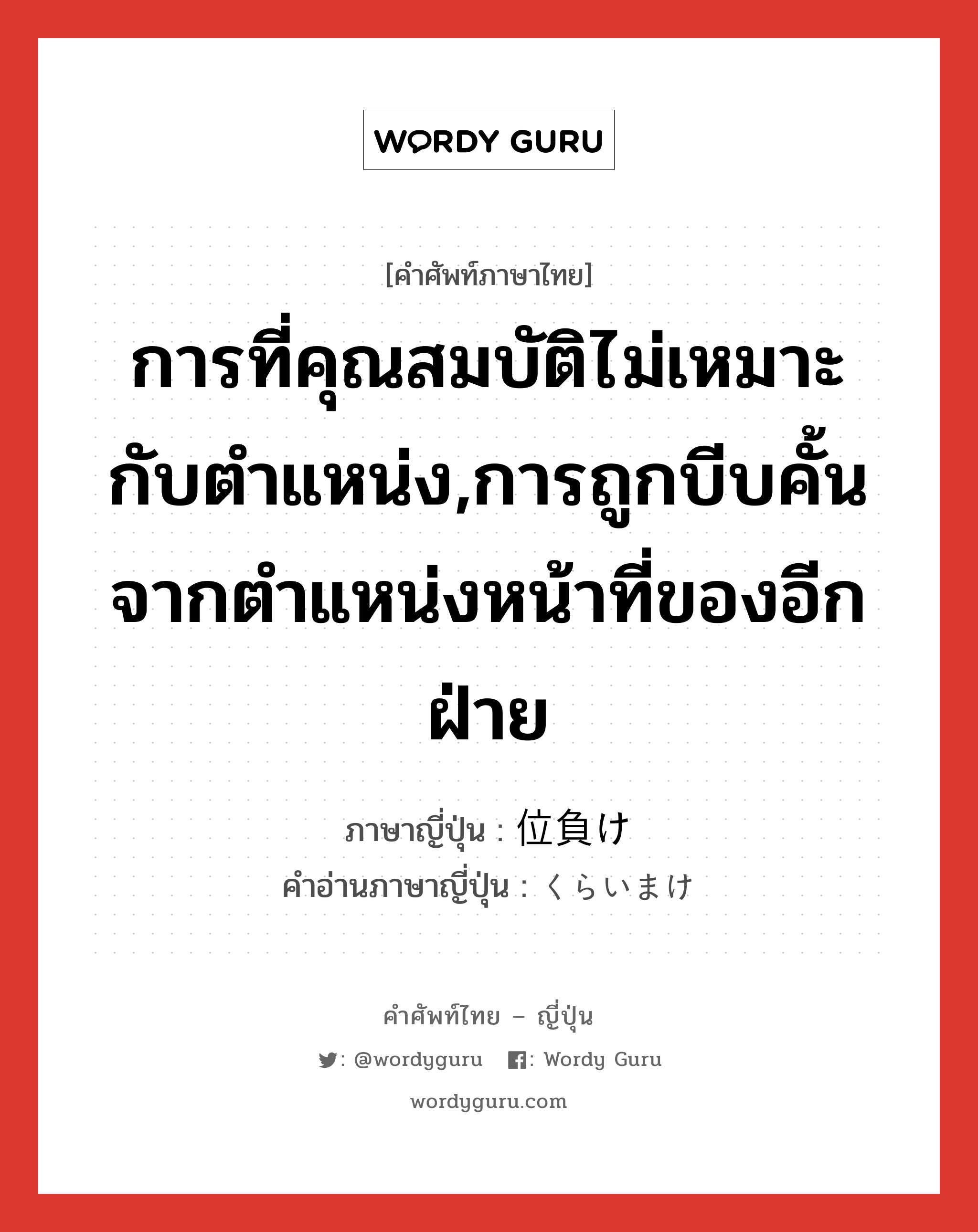 การที่คุณสมบัติไม่เหมาะกับตำแหน่ง,การถูกบีบคั้นจากตำแหน่งหน้าที่ของอีกฝ่าย ภาษาญี่ปุ่นคืออะไร, คำศัพท์ภาษาไทย - ญี่ปุ่น การที่คุณสมบัติไม่เหมาะกับตำแหน่ง,การถูกบีบคั้นจากตำแหน่งหน้าที่ของอีกฝ่าย ภาษาญี่ปุ่น 位負け คำอ่านภาษาญี่ปุ่น くらいまけ หมวด n หมวด n