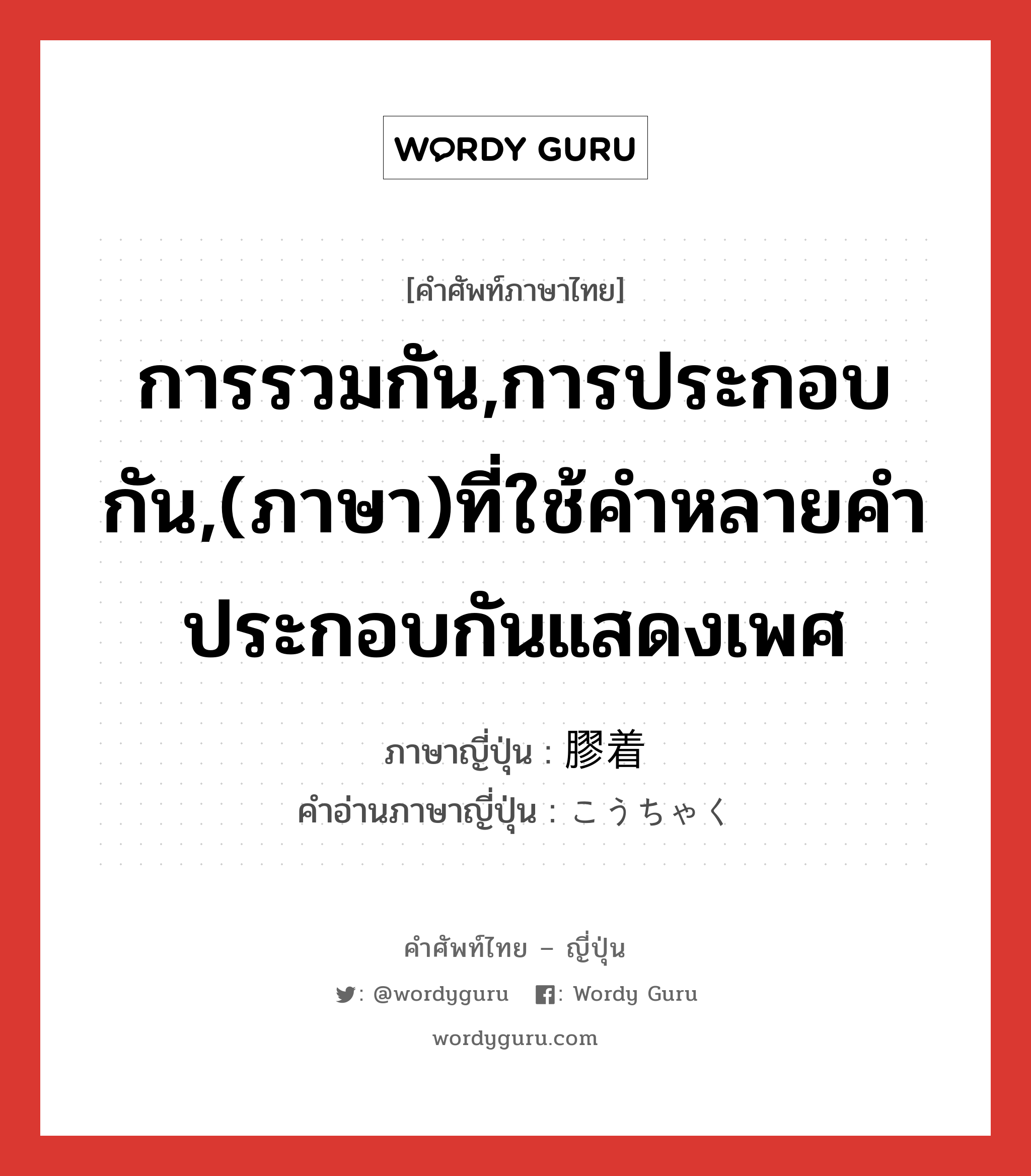 การรวมกัน,การประกอบกัน,(ภาษา)ที่ใช้คำหลายคำประกอบกันแสดงเพศ ภาษาญี่ปุ่นคืออะไร, คำศัพท์ภาษาไทย - ญี่ปุ่น การรวมกัน,การประกอบกัน,(ภาษา)ที่ใช้คำหลายคำประกอบกันแสดงเพศ ภาษาญี่ปุ่น 膠着 คำอ่านภาษาญี่ปุ่น こうちゃく หมวด n หมวด n