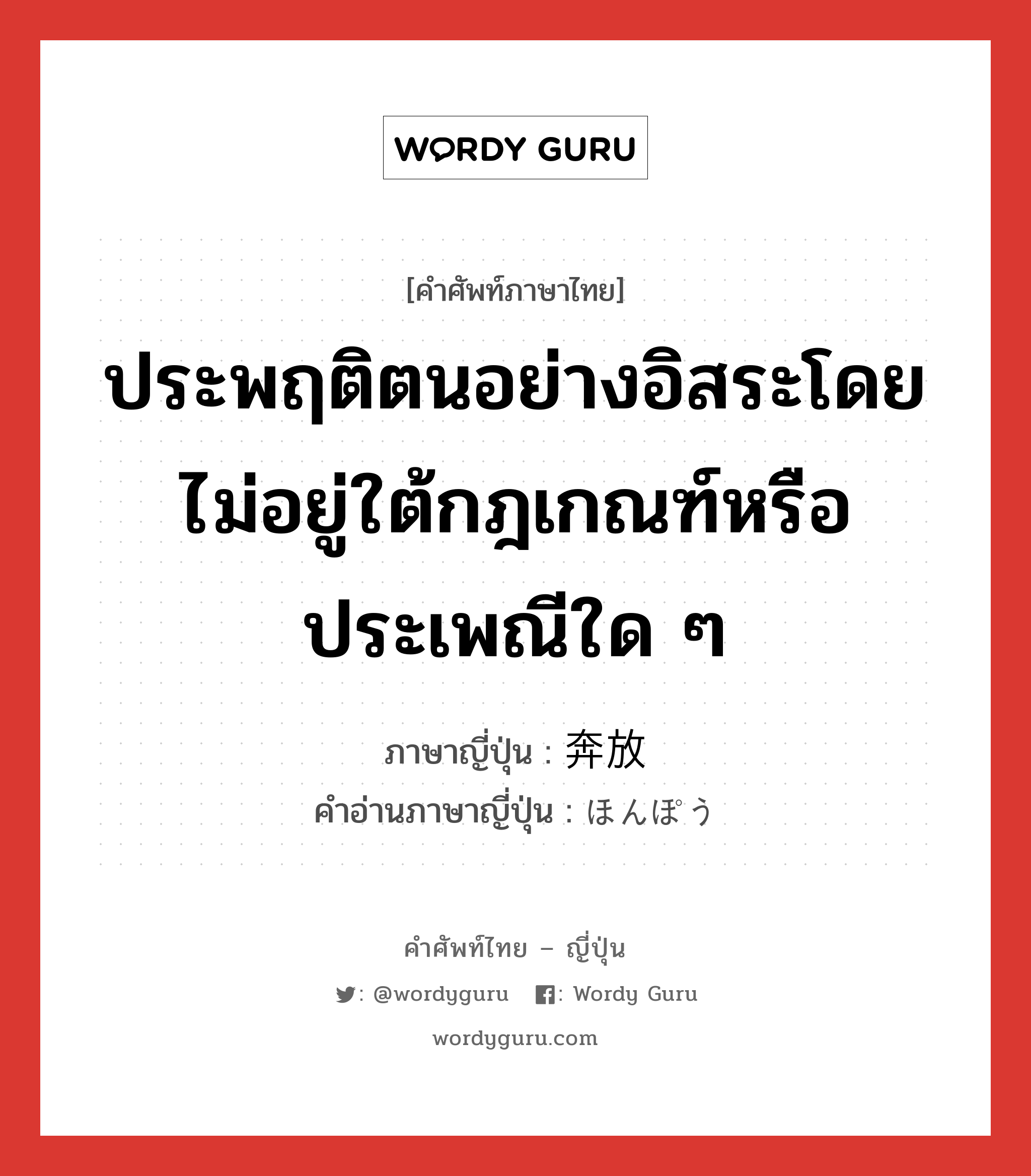 ประพฤติตนอย่างอิสระโดยไม่อยู่ใต้กฎเกณฑ์หรือประเพณีใด ๆ ภาษาญี่ปุ่นคืออะไร, คำศัพท์ภาษาไทย - ญี่ปุ่น ประพฤติตนอย่างอิสระโดยไม่อยู่ใต้กฎเกณฑ์หรือประเพณีใด ๆ ภาษาญี่ปุ่น 奔放 คำอ่านภาษาญี่ปุ่น ほんぽう หมวด adj-na หมวด adj-na