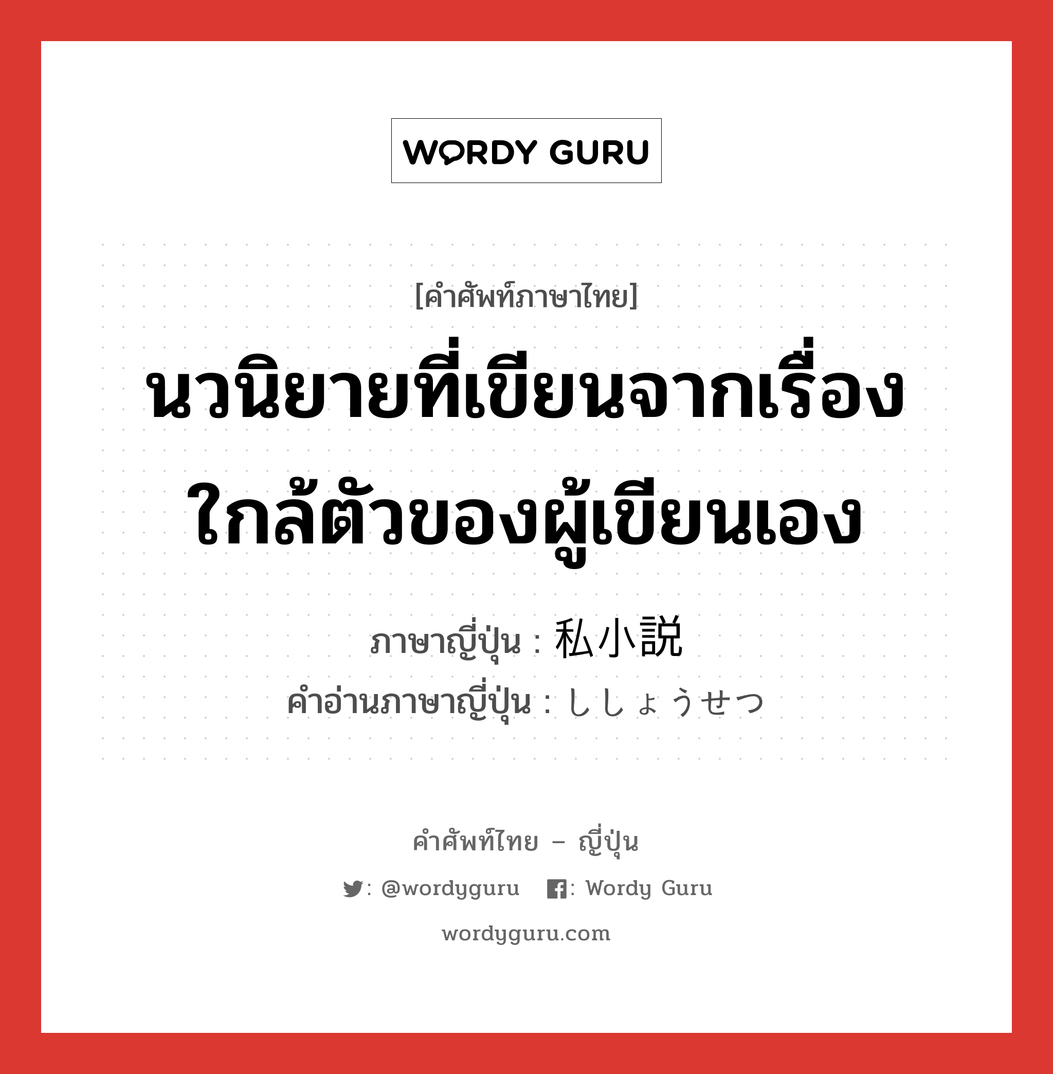 นวนิยายที่เขียนจากเรื่องใกล้ตัวของผู้เขียนเอง ภาษาญี่ปุ่นคืออะไร, คำศัพท์ภาษาไทย - ญี่ปุ่น นวนิยายที่เขียนจากเรื่องใกล้ตัวของผู้เขียนเอง ภาษาญี่ปุ่น 私小説 คำอ่านภาษาญี่ปุ่น ししょうせつ หมวด n หมวด n