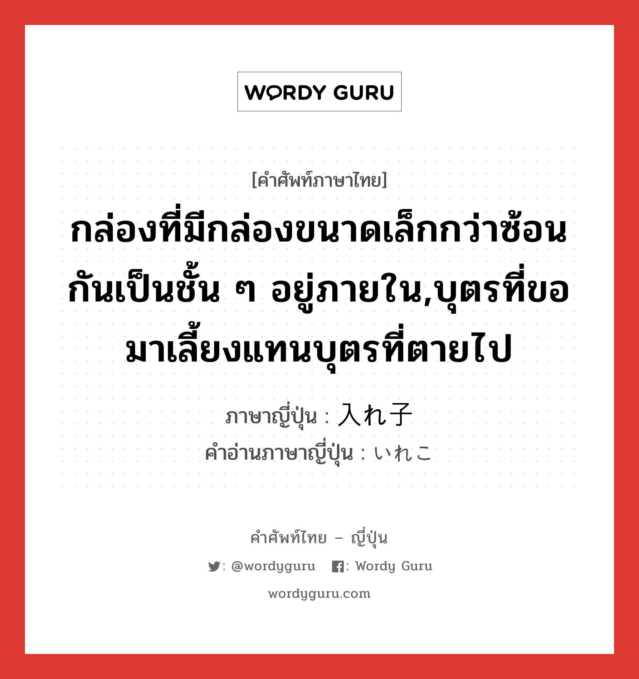 กล่องที่มีกล่องขนาดเล็กกว่าซ้อนกันเป็นชั้น ๆ อยู่ภายใน,บุตรที่ขอมาเลี้ยงแทนบุตรที่ตายไป ภาษาญี่ปุ่นคืออะไร, คำศัพท์ภาษาไทย - ญี่ปุ่น กล่องที่มีกล่องขนาดเล็กกว่าซ้อนกันเป็นชั้น ๆ อยู่ภายใน,บุตรที่ขอมาเลี้ยงแทนบุตรที่ตายไป ภาษาญี่ปุ่น 入れ子 คำอ่านภาษาญี่ปุ่น いれこ หมวด n หมวด n