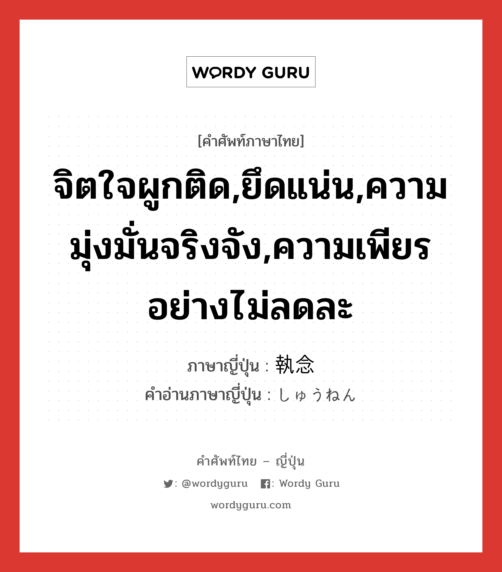 จิตใจผูกติด,ยึดแน่น,ความมุ่งมั่นจริงจัง,ความเพียรอย่างไม่ลดละ ภาษาญี่ปุ่นคืออะไร, คำศัพท์ภาษาไทย - ญี่ปุ่น จิตใจผูกติด,ยึดแน่น,ความมุ่งมั่นจริงจัง,ความเพียรอย่างไม่ลดละ ภาษาญี่ปุ่น 執念 คำอ่านภาษาญี่ปุ่น しゅうねん หมวด n หมวด n