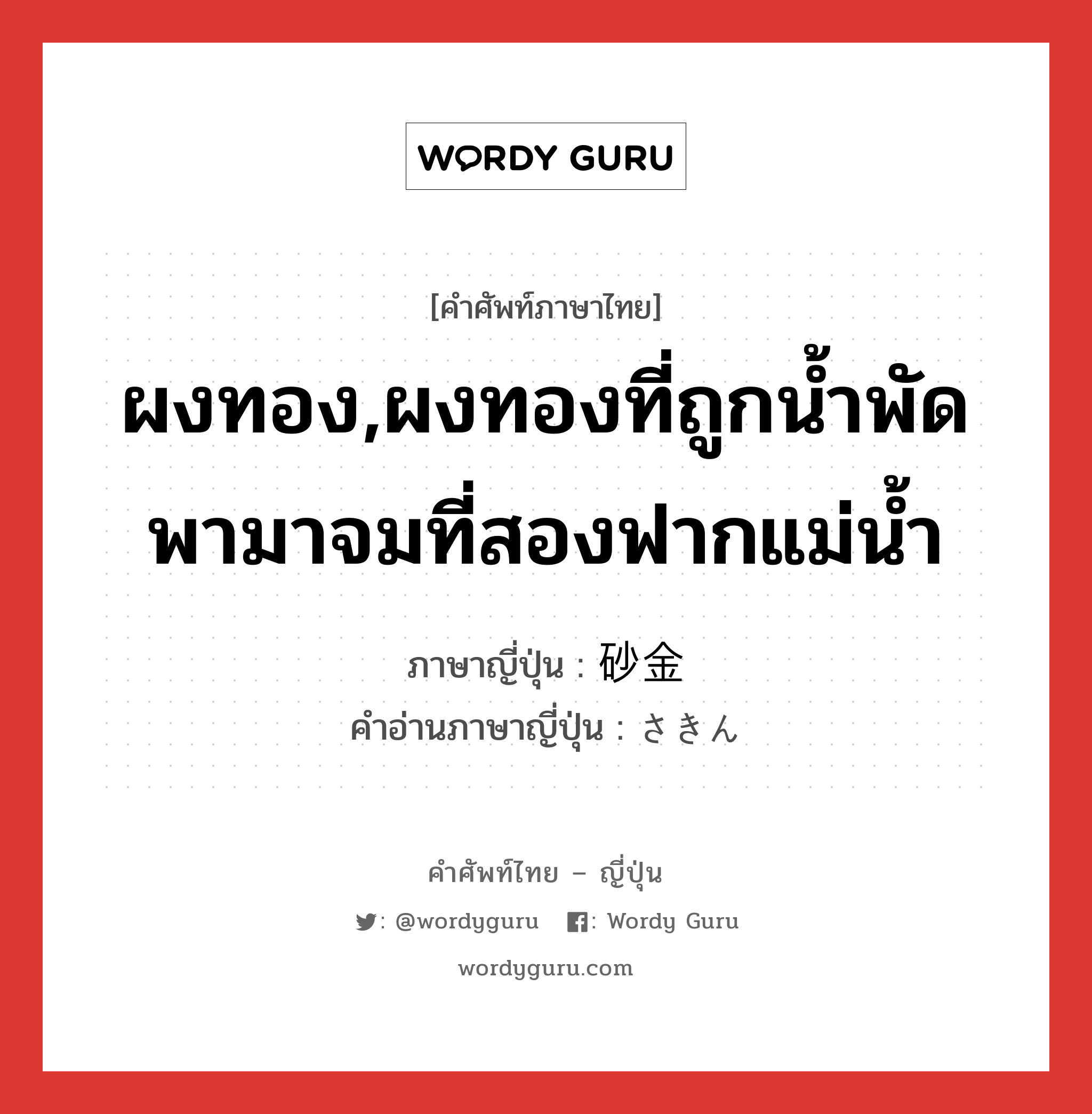 ผงทอง,ผงทองที่ถูกน้ำพัดพามาจมที่สองฟากแม่น้ำ ภาษาญี่ปุ่นคืออะไร, คำศัพท์ภาษาไทย - ญี่ปุ่น ผงทอง,ผงทองที่ถูกน้ำพัดพามาจมที่สองฟากแม่น้ำ ภาษาญี่ปุ่น 砂金 คำอ่านภาษาญี่ปุ่น さきん หมวด n หมวด n