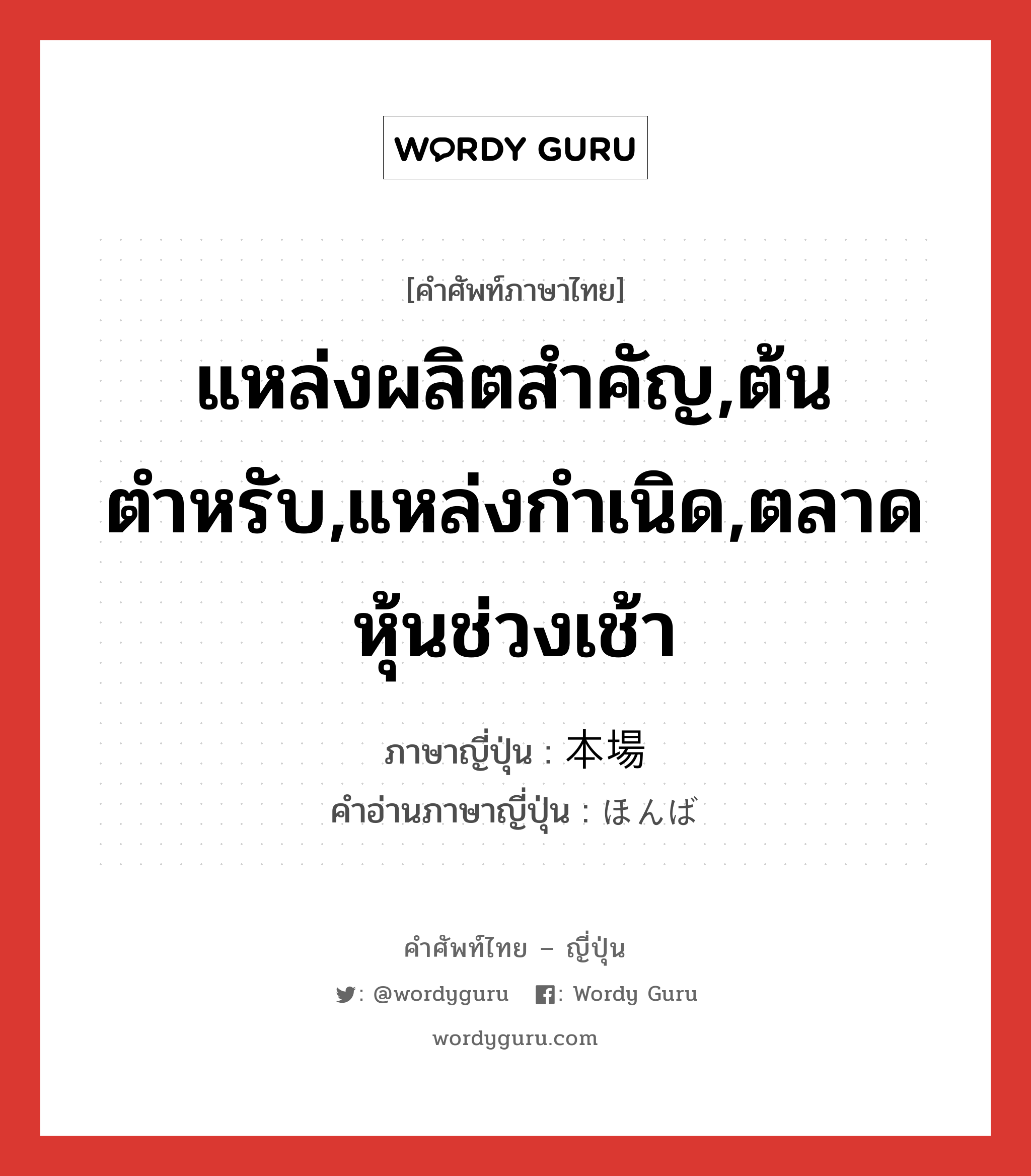 แหล่งผลิตสำคัญ,ต้นตำหรับ,แหล่งกำเนิด,ตลาดหุ้นช่วงเช้า ภาษาญี่ปุ่นคืออะไร, คำศัพท์ภาษาไทย - ญี่ปุ่น แหล่งผลิตสำคัญ,ต้นตำหรับ,แหล่งกำเนิด,ตลาดหุ้นช่วงเช้า ภาษาญี่ปุ่น 本場 คำอ่านภาษาญี่ปุ่น ほんば หมวด n หมวด n