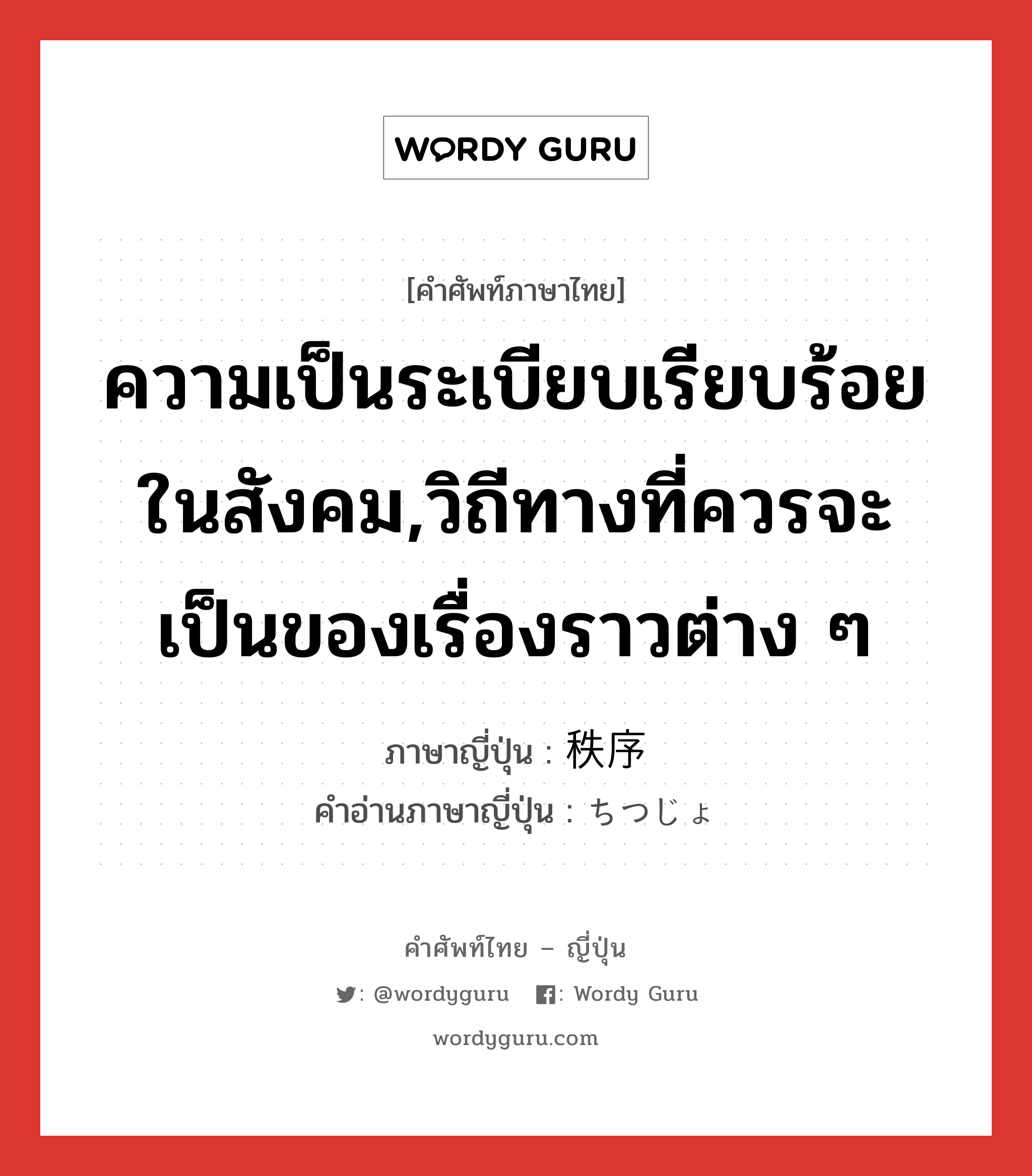 ความเป็นระเบียบเรียบร้อยในสังคม,วิถีทางที่ควรจะเป็นของเรื่องราวต่าง ๆ ภาษาญี่ปุ่นคืออะไร, คำศัพท์ภาษาไทย - ญี่ปุ่น ความเป็นระเบียบเรียบร้อยในสังคม,วิถีทางที่ควรจะเป็นของเรื่องราวต่าง ๆ ภาษาญี่ปุ่น 秩序 คำอ่านภาษาญี่ปุ่น ちつじょ หมวด n หมวด n