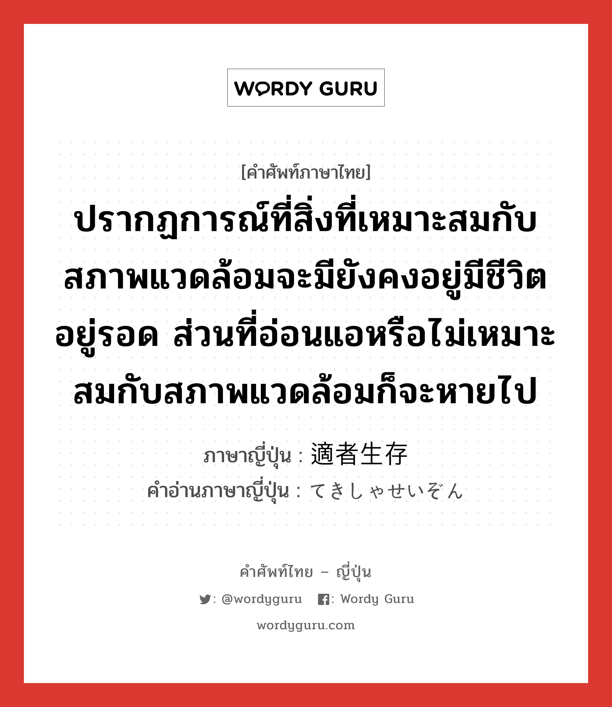 ปรากฏการณ์ที่สิ่งที่เหมาะสมกับสภาพแวดล้อมจะมียังคงอยู่มีชีวิตอยู่รอด ส่วนที่อ่อนแอหรือไม่เหมาะสมกับสภาพแวดล้อมก็จะหายไป ภาษาญี่ปุ่นคืออะไร, คำศัพท์ภาษาไทย - ญี่ปุ่น ปรากฏการณ์ที่สิ่งที่เหมาะสมกับสภาพแวดล้อมจะมียังคงอยู่มีชีวิตอยู่รอด ส่วนที่อ่อนแอหรือไม่เหมาะสมกับสภาพแวดล้อมก็จะหายไป ภาษาญี่ปุ่น 適者生存 คำอ่านภาษาญี่ปุ่น てきしゃせいぞん หมวด n หมวด n