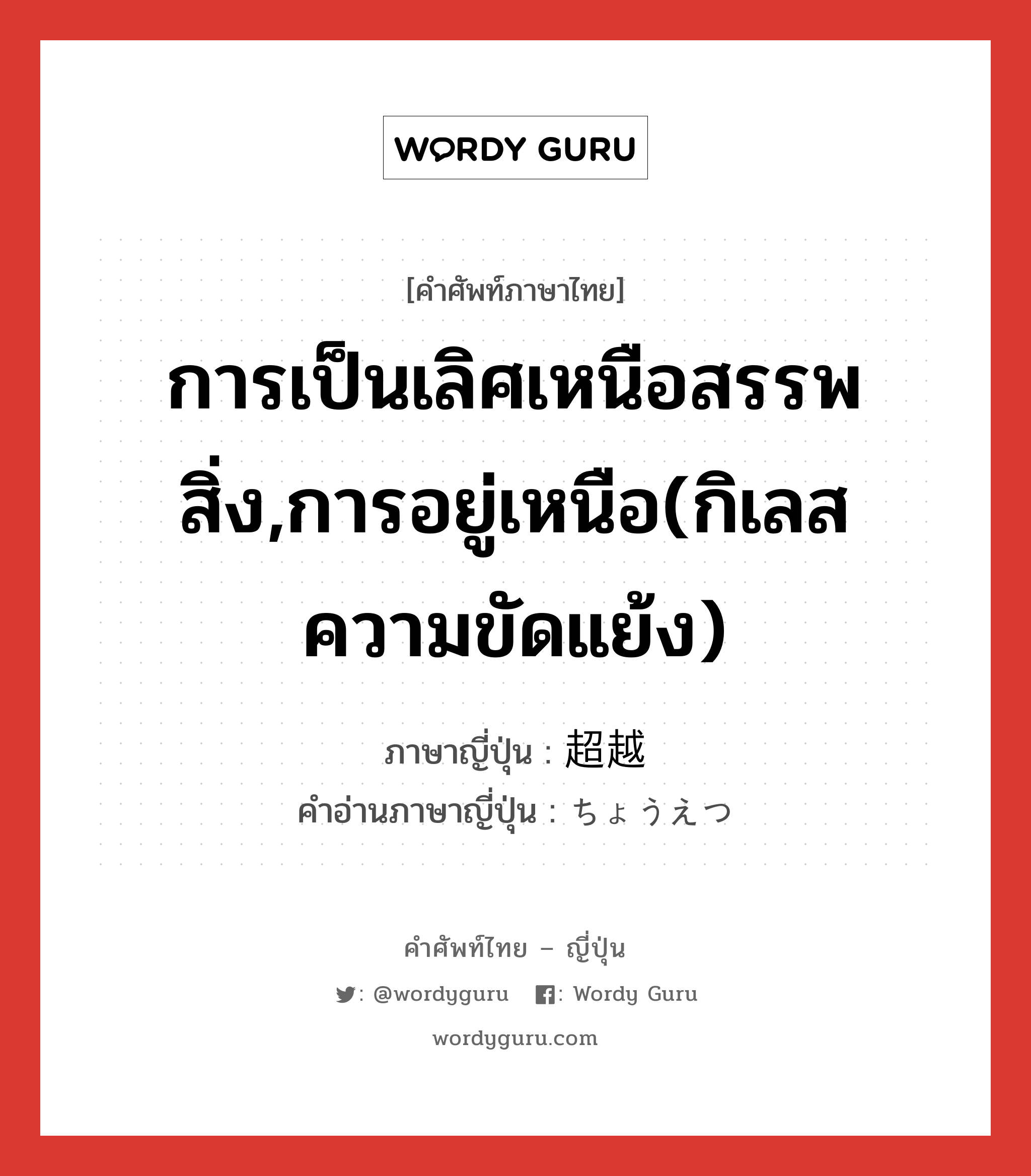 การเป็นเลิศเหนือสรรพสิ่ง,การอยู่เหนือ(กิเลส ความขัดแย้ง) ภาษาญี่ปุ่นคืออะไร, คำศัพท์ภาษาไทย - ญี่ปุ่น การเป็นเลิศเหนือสรรพสิ่ง,การอยู่เหนือ(กิเลส ความขัดแย้ง) ภาษาญี่ปุ่น 超越 คำอ่านภาษาญี่ปุ่น ちょうえつ หมวด n หมวด n