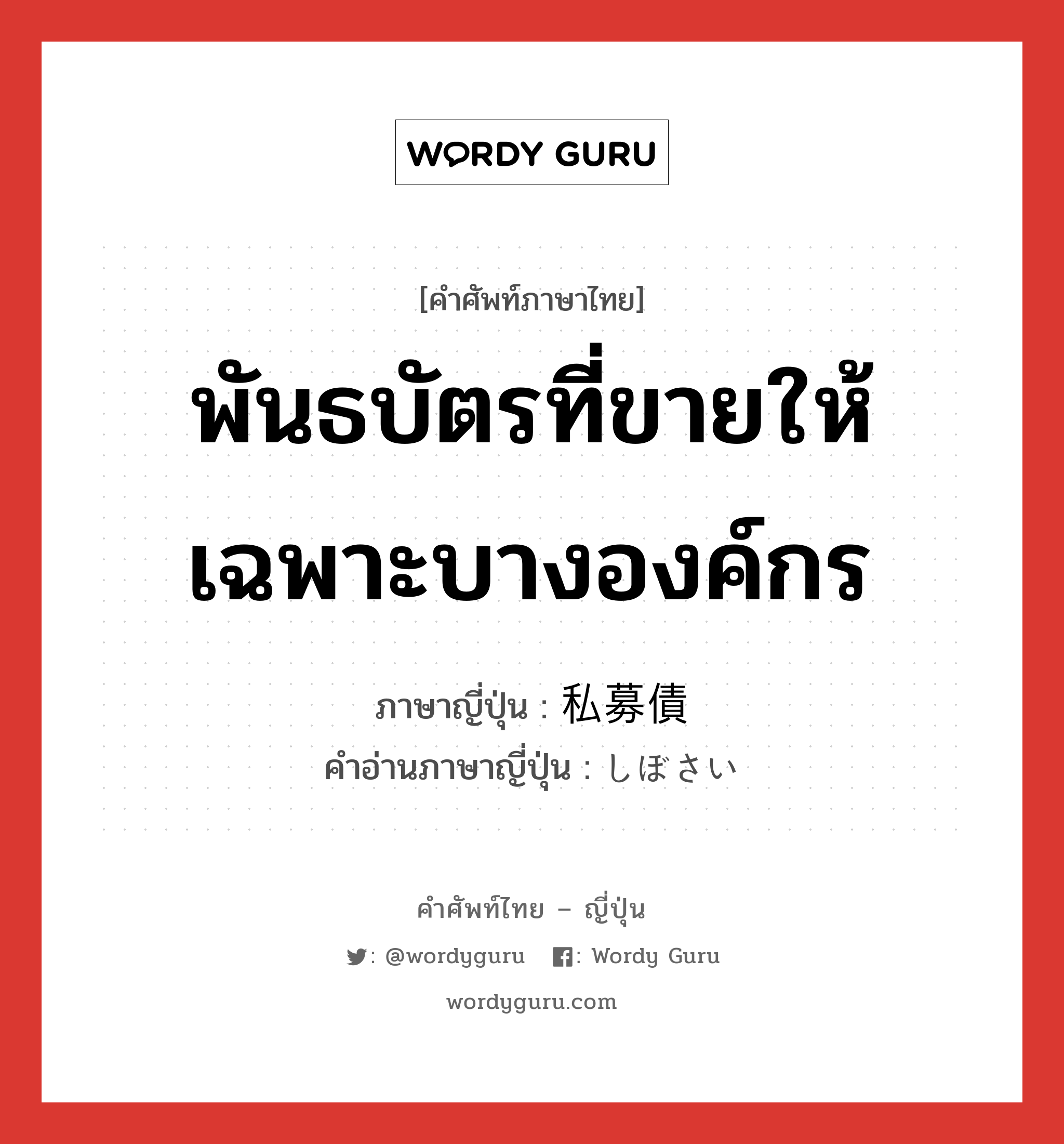 พันธบัตรที่ขายให้เฉพาะบางองค์กร ภาษาญี่ปุ่นคืออะไร, คำศัพท์ภาษาไทย - ญี่ปุ่น พันธบัตรที่ขายให้เฉพาะบางองค์กร ภาษาญี่ปุ่น 私募債 คำอ่านภาษาญี่ปุ่น しぼさい หมวด n หมวด n