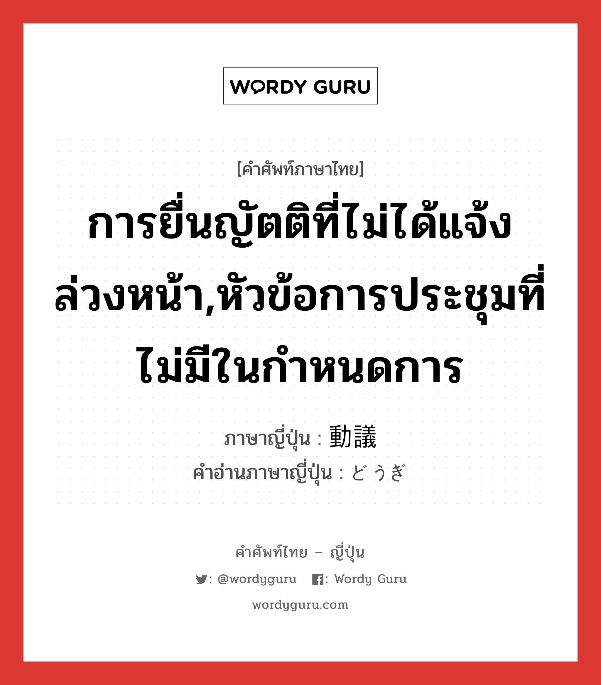 การยื่นญัตติที่ไม่ได้แจ้งล่วงหน้า,หัวข้อการประชุมที่ไม่มีในกำหนดการ ภาษาญี่ปุ่นคืออะไร, คำศัพท์ภาษาไทย - ญี่ปุ่น การยื่นญัตติที่ไม่ได้แจ้งล่วงหน้า,หัวข้อการประชุมที่ไม่มีในกำหนดการ ภาษาญี่ปุ่น 動議 คำอ่านภาษาญี่ปุ่น どうぎ หมวด n หมวด n