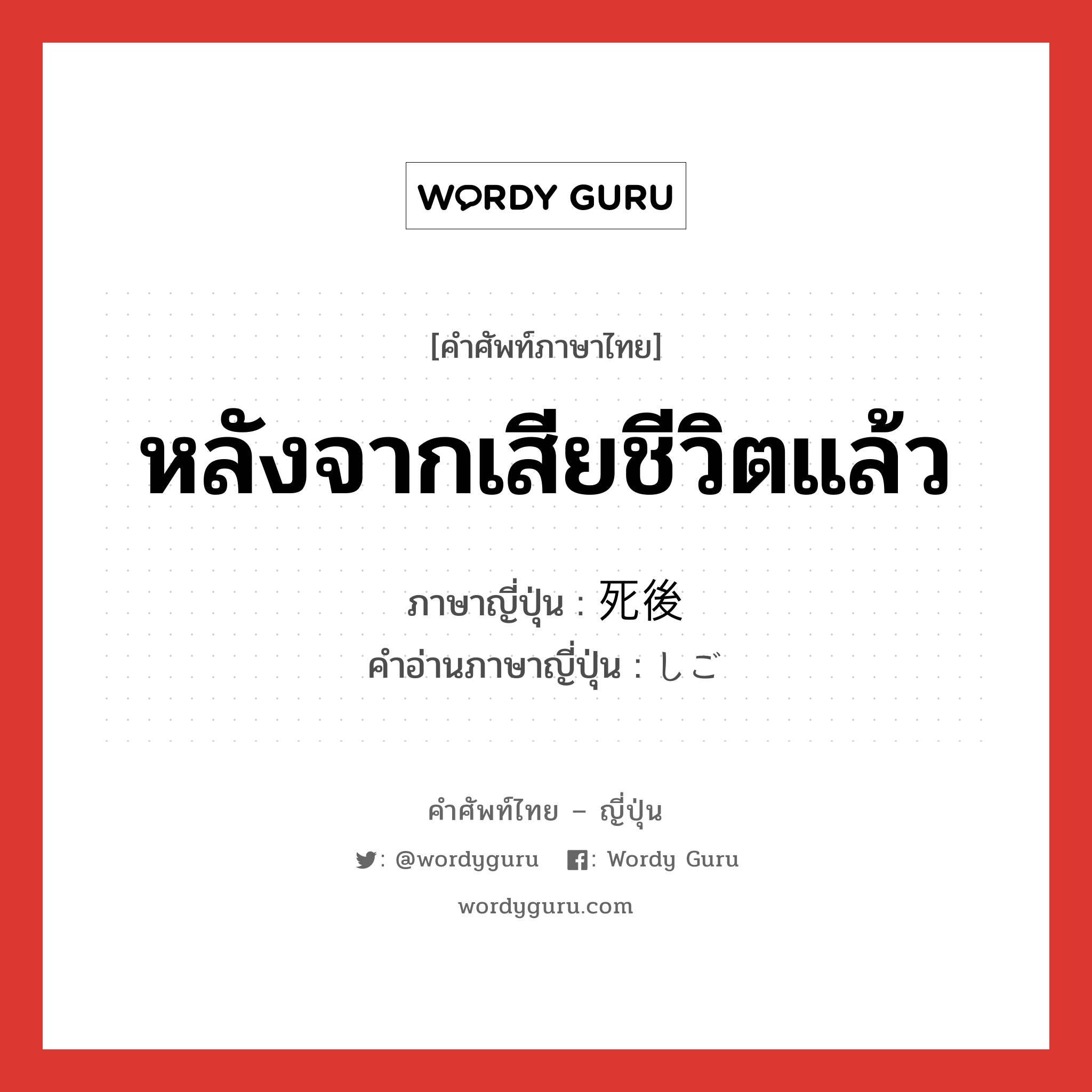 หลังจากเสียชีวิตแล้ว ภาษาญี่ปุ่นคืออะไร, คำศัพท์ภาษาไทย - ญี่ปุ่น หลังจากเสียชีวิตแล้ว ภาษาญี่ปุ่น 死後 คำอ่านภาษาญี่ปุ่น しご หมวด n-adv หมวด n-adv