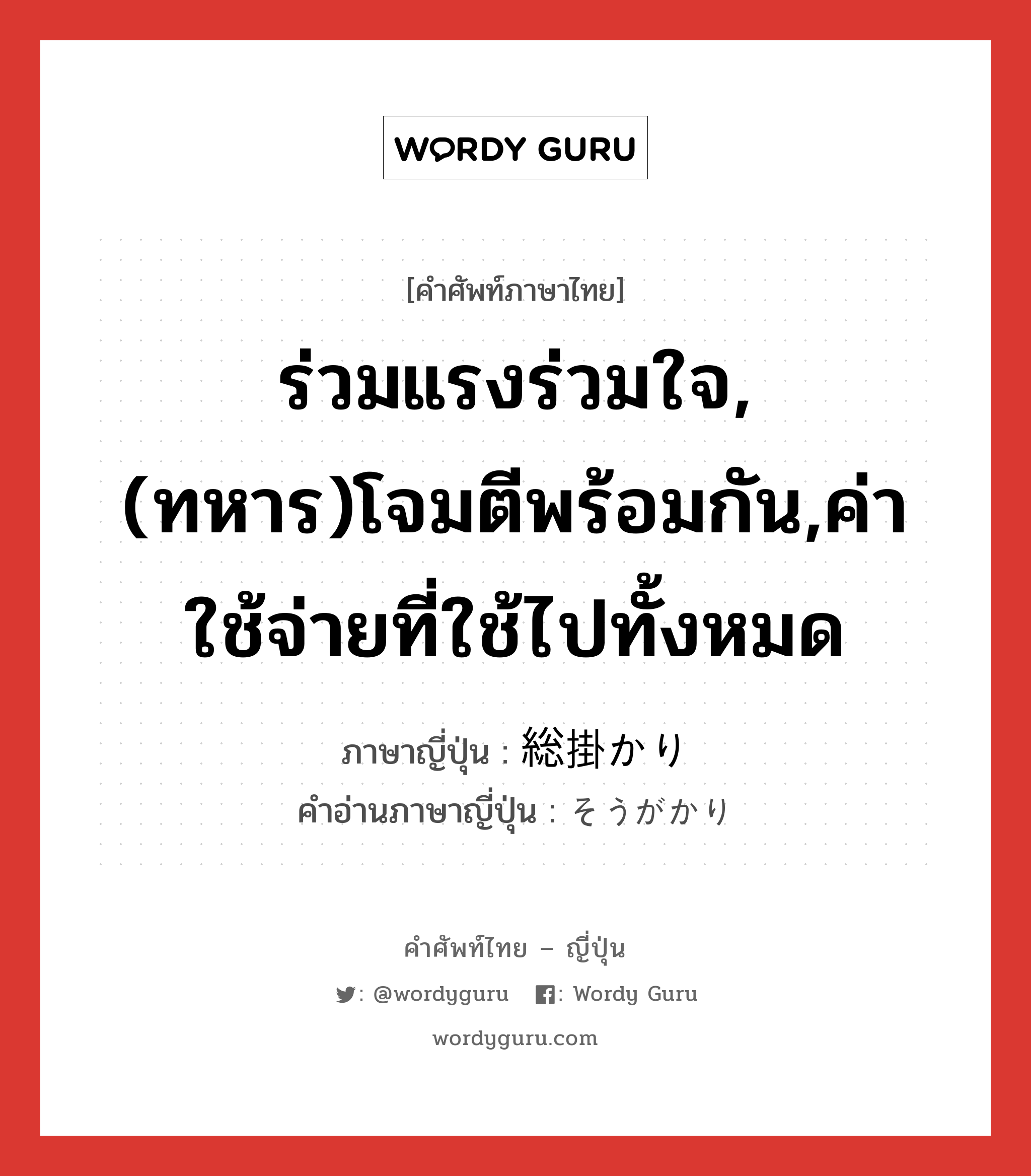 ร่วมแรงร่วมใจ,(ทหาร)โจมตีพร้อมกัน,ค่าใช้จ่ายที่ใช้ไปทั้งหมด ภาษาญี่ปุ่นคืออะไร, คำศัพท์ภาษาไทย - ญี่ปุ่น ร่วมแรงร่วมใจ,(ทหาร)โจมตีพร้อมกัน,ค่าใช้จ่ายที่ใช้ไปทั้งหมด ภาษาญี่ปุ่น 総掛かり คำอ่านภาษาญี่ปุ่น そうがかり หมวด n หมวด n