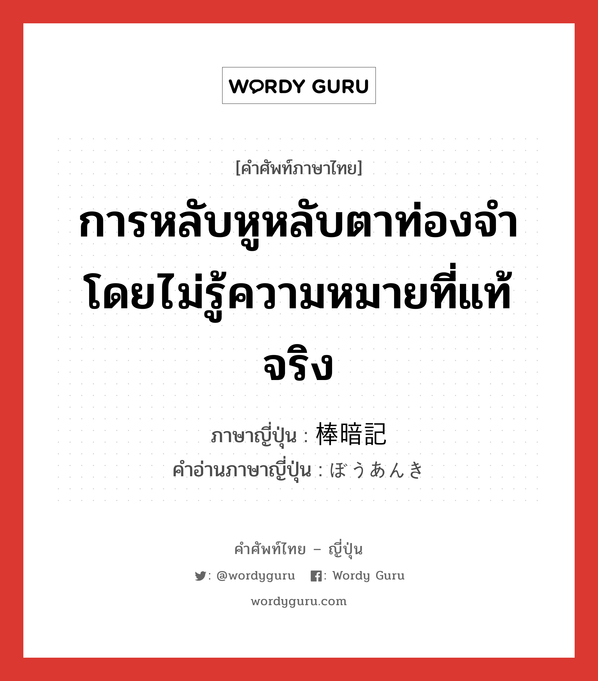 การหลับหูหลับตาท่องจำโดยไม่รู้ความหมายที่แท้จริง ภาษาญี่ปุ่นคืออะไร, คำศัพท์ภาษาไทย - ญี่ปุ่น การหลับหูหลับตาท่องจำโดยไม่รู้ความหมายที่แท้จริง ภาษาญี่ปุ่น 棒暗記 คำอ่านภาษาญี่ปุ่น ぼうあんき หมวด n หมวด n