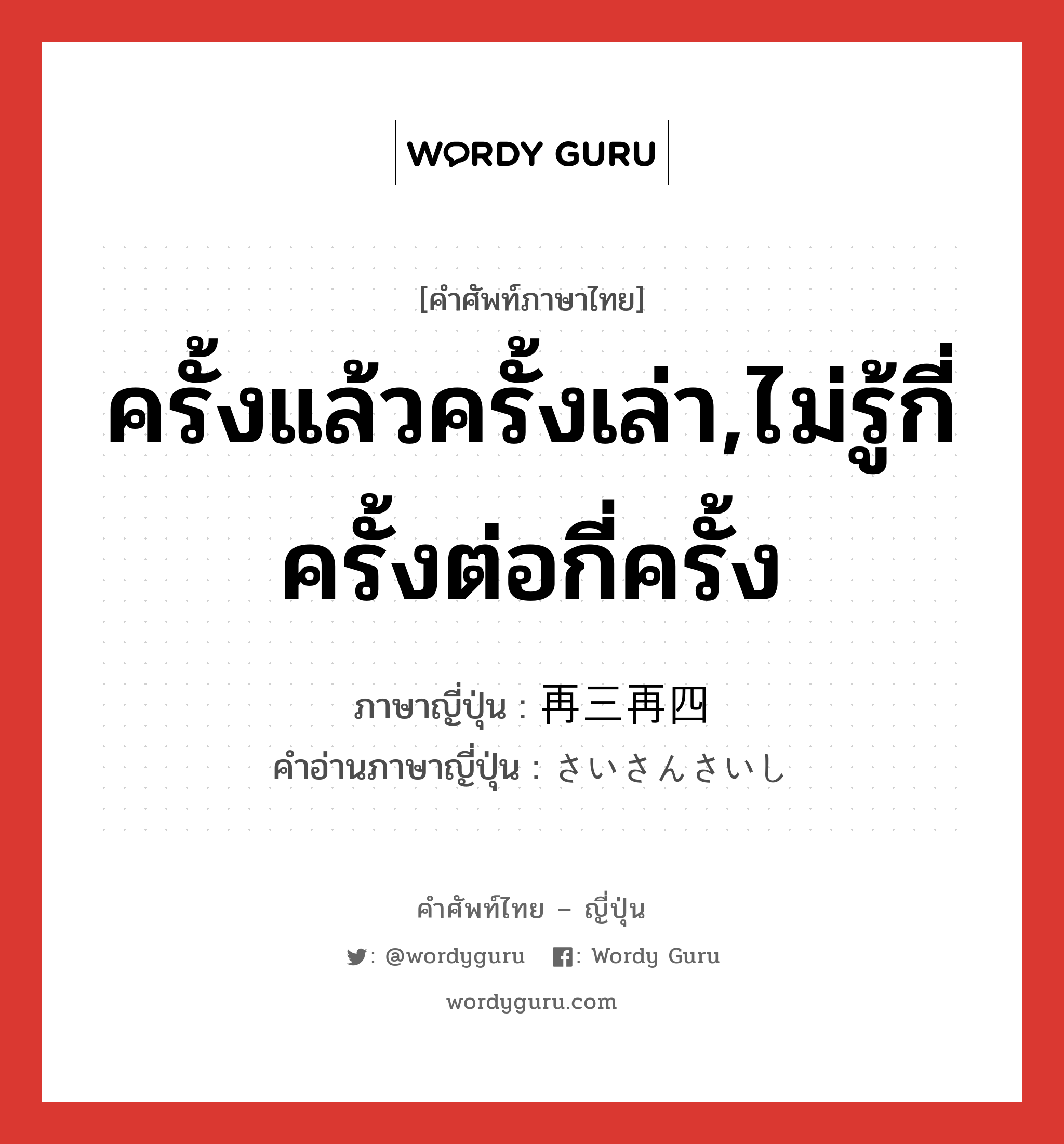 ครั้งแล้วครั้งเล่า,ไม่รู้กี่ครั้งต่อกี่ครั้ง ภาษาญี่ปุ่นคืออะไร, คำศัพท์ภาษาไทย - ญี่ปุ่น ครั้งแล้วครั้งเล่า,ไม่รู้กี่ครั้งต่อกี่ครั้ง ภาษาญี่ปุ่น 再三再四 คำอ่านภาษาญี่ปุ่น さいさんさいし หมวด adv หมวด adv