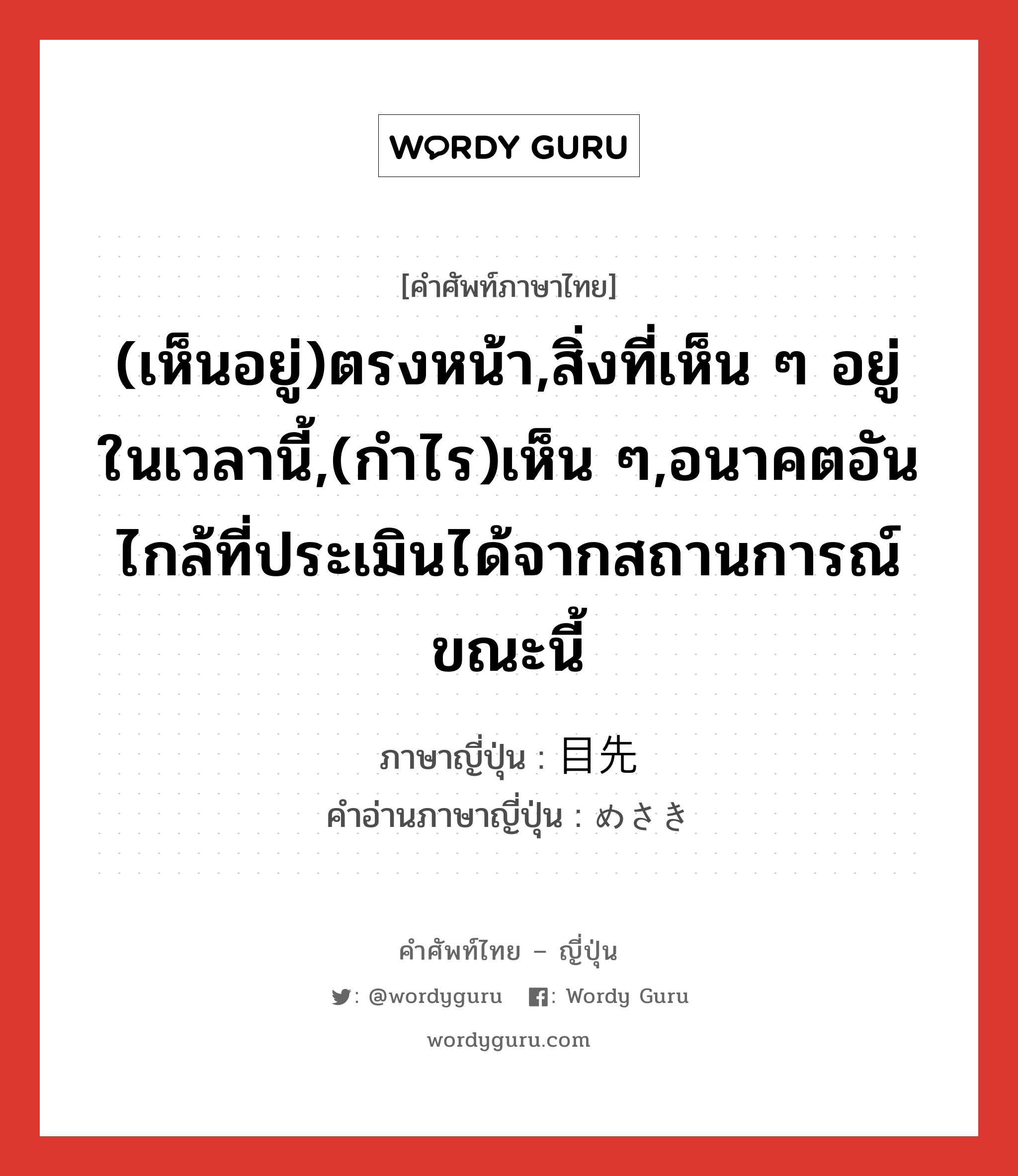 (เห็นอยู่)ตรงหน้า,สิ่งที่เห็น ๆ อยู่ในเวลานี้,(กำไร)เห็น ๆ,อนาคตอันไกล้ที่ประเมินได้จากสถานการณ์ขณะนี้ ภาษาญี่ปุ่นคืออะไร, คำศัพท์ภาษาไทย - ญี่ปุ่น (เห็นอยู่)ตรงหน้า,สิ่งที่เห็น ๆ อยู่ในเวลานี้,(กำไร)เห็น ๆ,อนาคตอันไกล้ที่ประเมินได้จากสถานการณ์ขณะนี้ ภาษาญี่ปุ่น 目先 คำอ่านภาษาญี่ปุ่น めさき หมวด n หมวด n