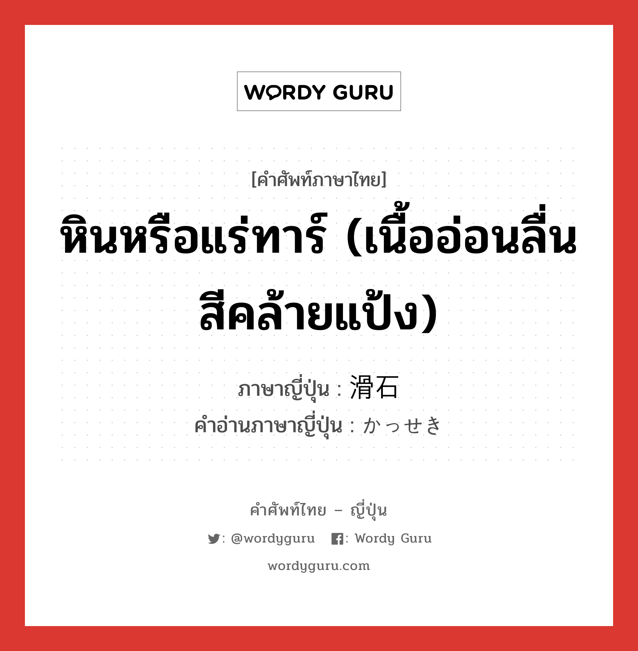 หินหรือแร่ทาร์ (เนื้ออ่อนลื่น สีคล้ายแป้ง) ภาษาญี่ปุ่นคืออะไร, คำศัพท์ภาษาไทย - ญี่ปุ่น หินหรือแร่ทาร์ (เนื้ออ่อนลื่น สีคล้ายแป้ง) ภาษาญี่ปุ่น 滑石 คำอ่านภาษาญี่ปุ่น かっせき หมวด n หมวด n