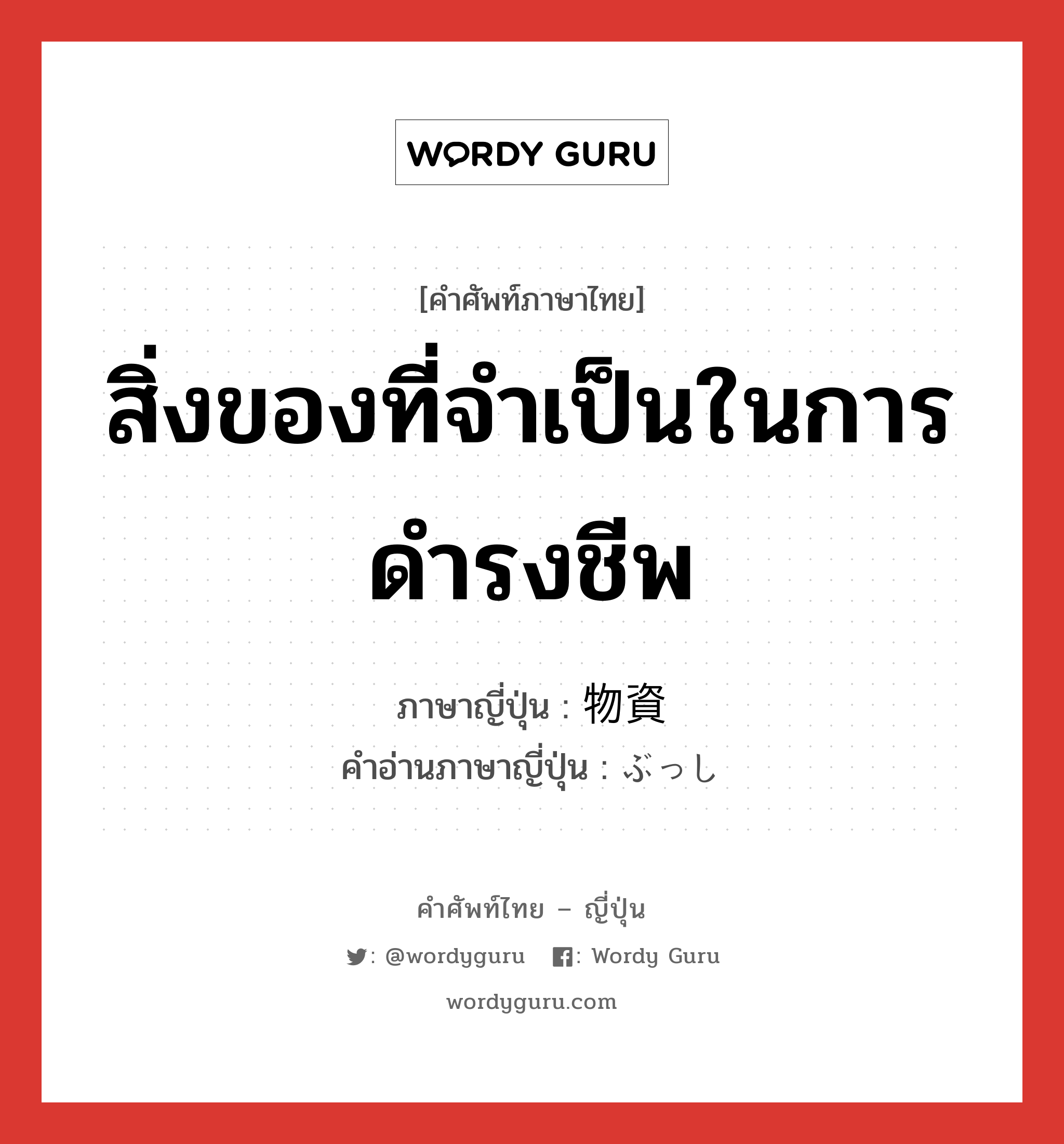 สิ่งของที่จำเป็นในการดำรงชีพ ภาษาญี่ปุ่นคืออะไร, คำศัพท์ภาษาไทย - ญี่ปุ่น สิ่งของที่จำเป็นในการดำรงชีพ ภาษาญี่ปุ่น 物資 คำอ่านภาษาญี่ปุ่น ぶっし หมวด n หมวด n