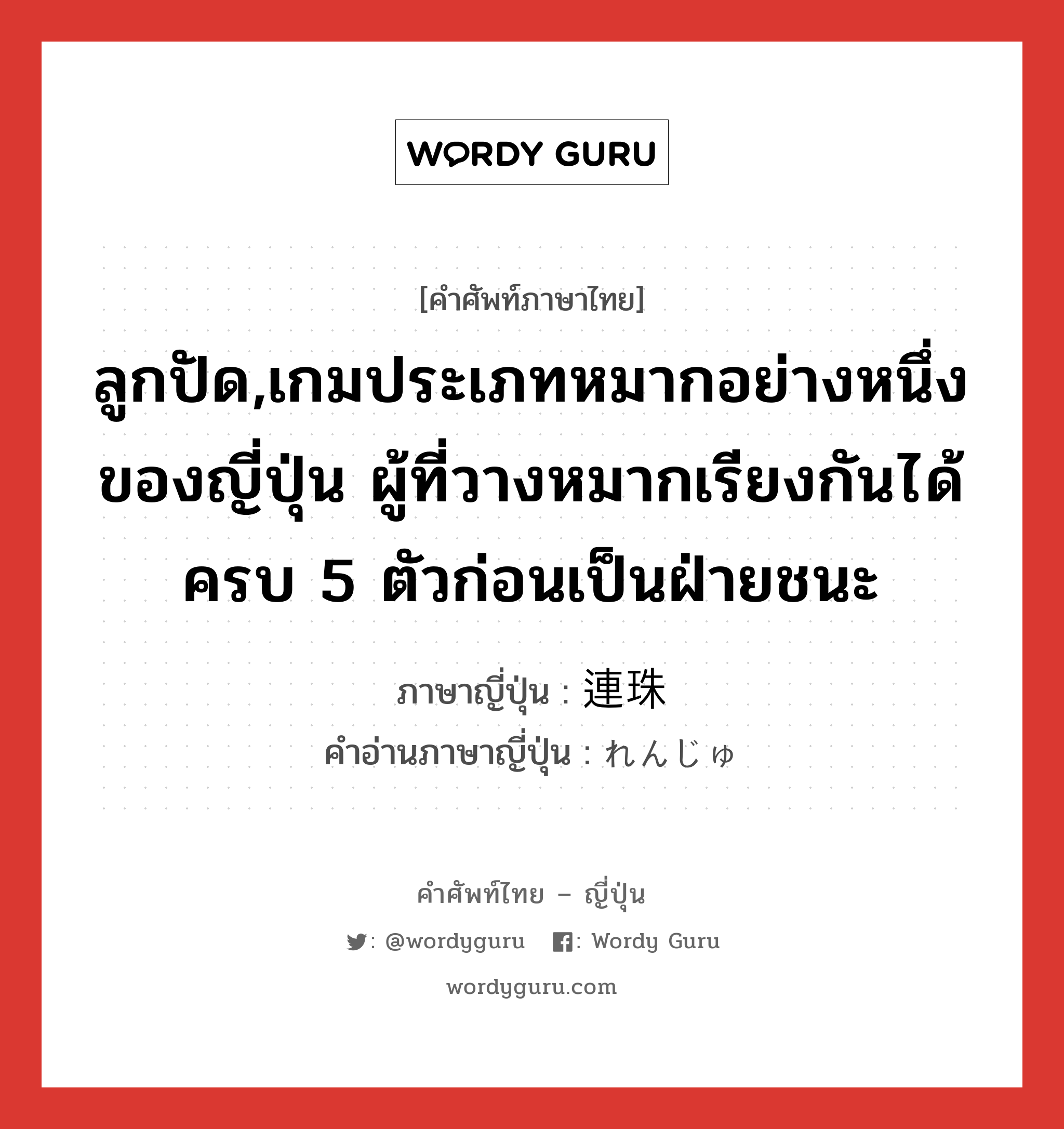 ลูกปัด,เกมประเภทหมากอย่างหนึ่งของญี่ปุ่น ผู้ที่วางหมากเรียงกันได้ครบ 5 ตัวก่อนเป็นฝ่ายชนะ ภาษาญี่ปุ่นคืออะไร, คำศัพท์ภาษาไทย - ญี่ปุ่น ลูกปัด,เกมประเภทหมากอย่างหนึ่งของญี่ปุ่น ผู้ที่วางหมากเรียงกันได้ครบ 5 ตัวก่อนเป็นฝ่ายชนะ ภาษาญี่ปุ่น 連珠 คำอ่านภาษาญี่ปุ่น れんじゅ หมวด n หมวด n