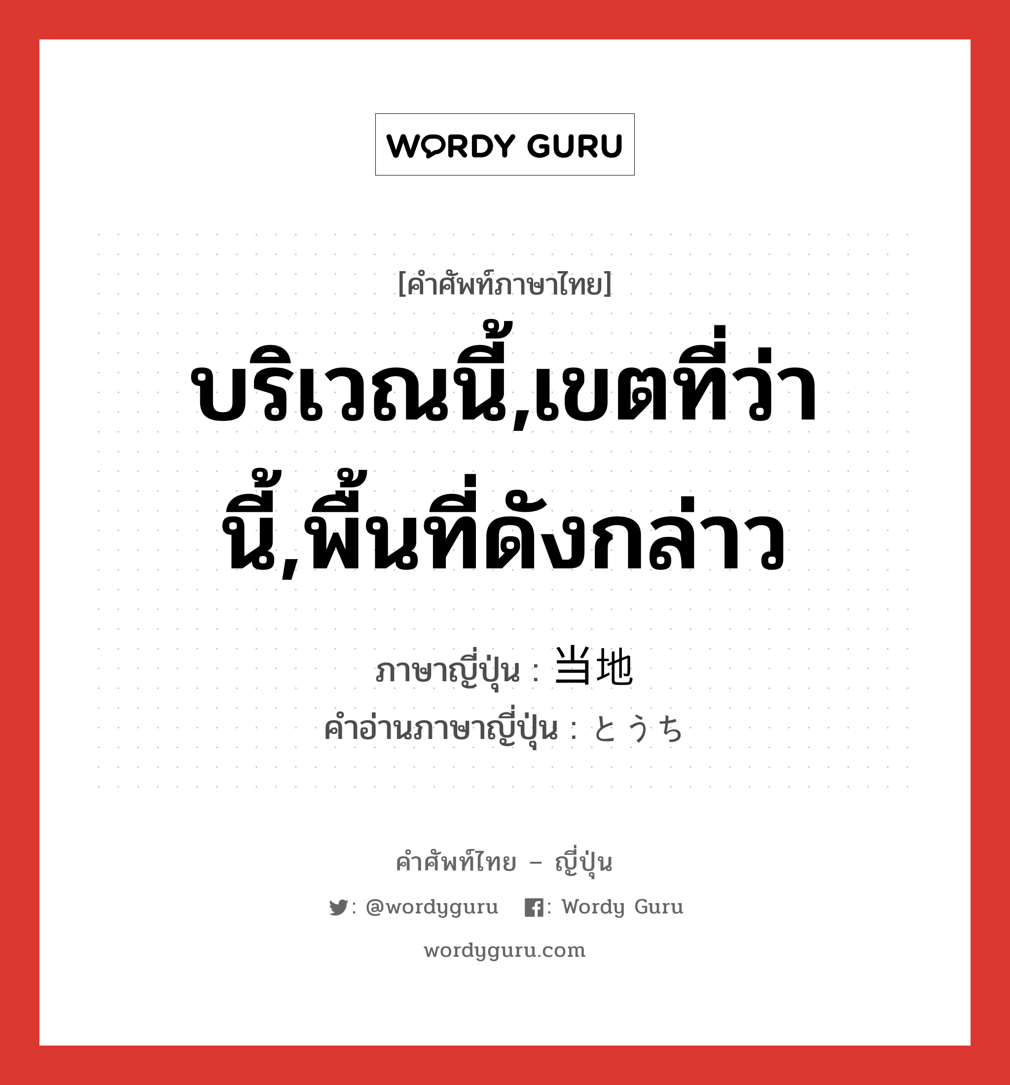 บริเวณนี้,เขตที่ว่านี้,พื้นที่ดังกล่าว ภาษาญี่ปุ่นคืออะไร, คำศัพท์ภาษาไทย - ญี่ปุ่น บริเวณนี้,เขตที่ว่านี้,พื้นที่ดังกล่าว ภาษาญี่ปุ่น 当地 คำอ่านภาษาญี่ปุ่น とうち หมวด n หมวด n