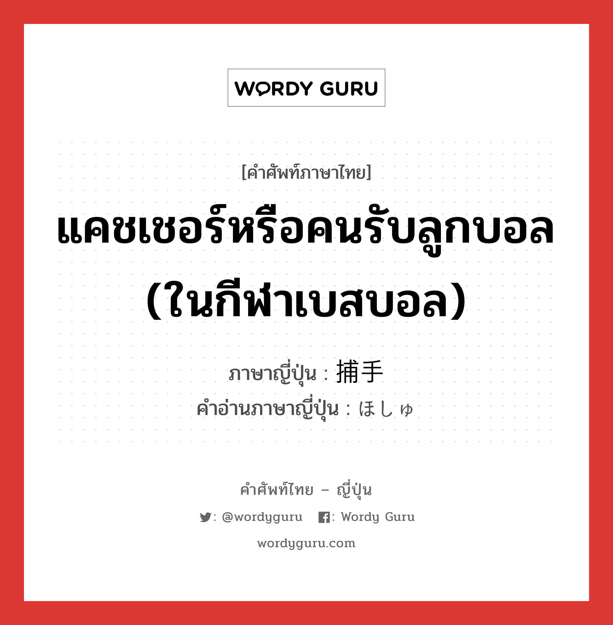 แคชเชอร์หรือคนรับลูกบอล (ในกีฬาเบสบอล) ภาษาญี่ปุ่นคืออะไร, คำศัพท์ภาษาไทย - ญี่ปุ่น แคชเชอร์หรือคนรับลูกบอล (ในกีฬาเบสบอล) ภาษาญี่ปุ่น 捕手 คำอ่านภาษาญี่ปุ่น ほしゅ หมวด n หมวด n