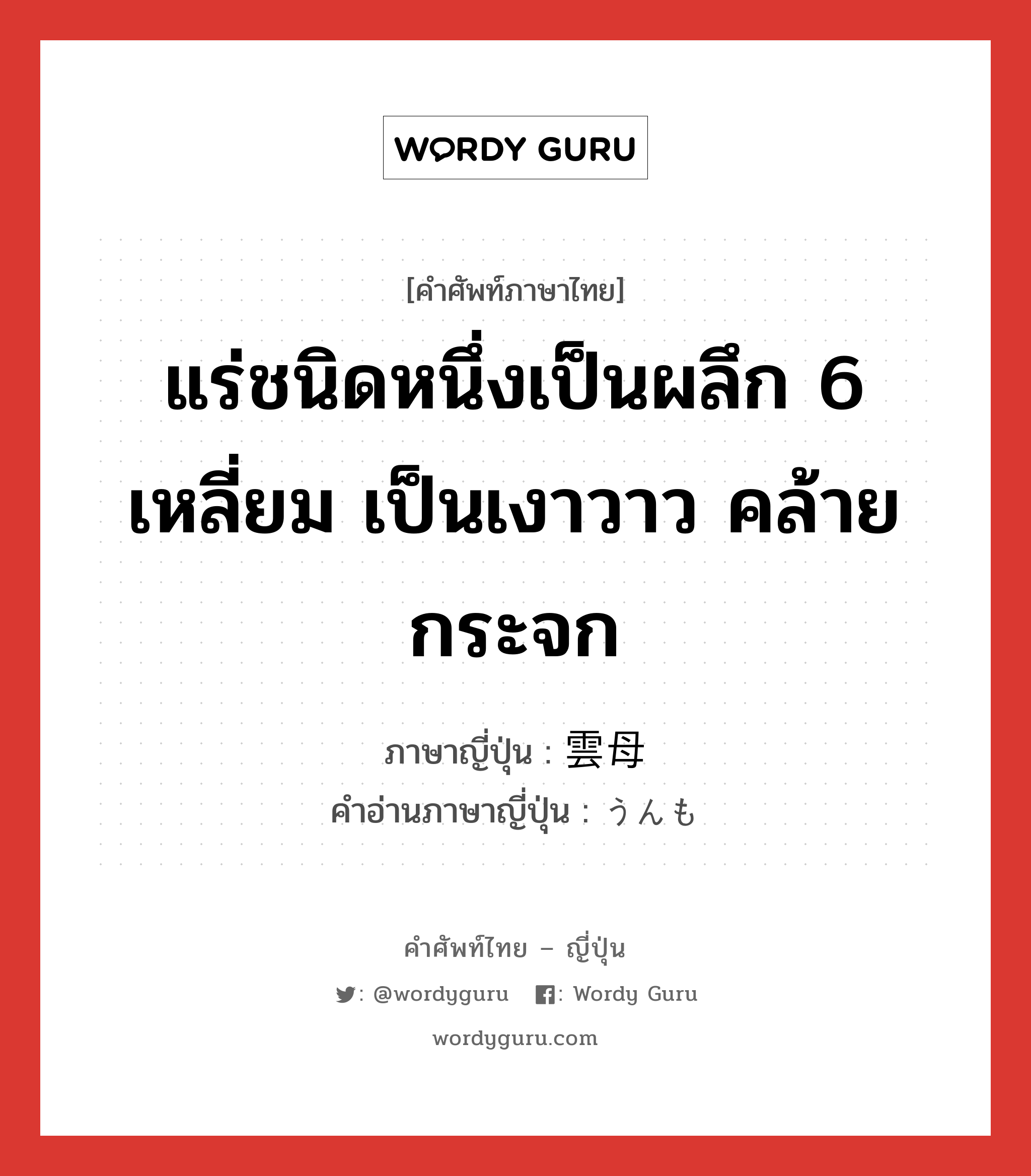 แร่ชนิดหนึ่งเป็นผลึก 6 เหลี่ยม เป็นเงาวาว คล้ายกระจก ภาษาญี่ปุ่นคืออะไร, คำศัพท์ภาษาไทย - ญี่ปุ่น แร่ชนิดหนึ่งเป็นผลึก 6 เหลี่ยม เป็นเงาวาว คล้ายกระจก ภาษาญี่ปุ่น 雲母 คำอ่านภาษาญี่ปุ่น うんも หมวด n หมวด n