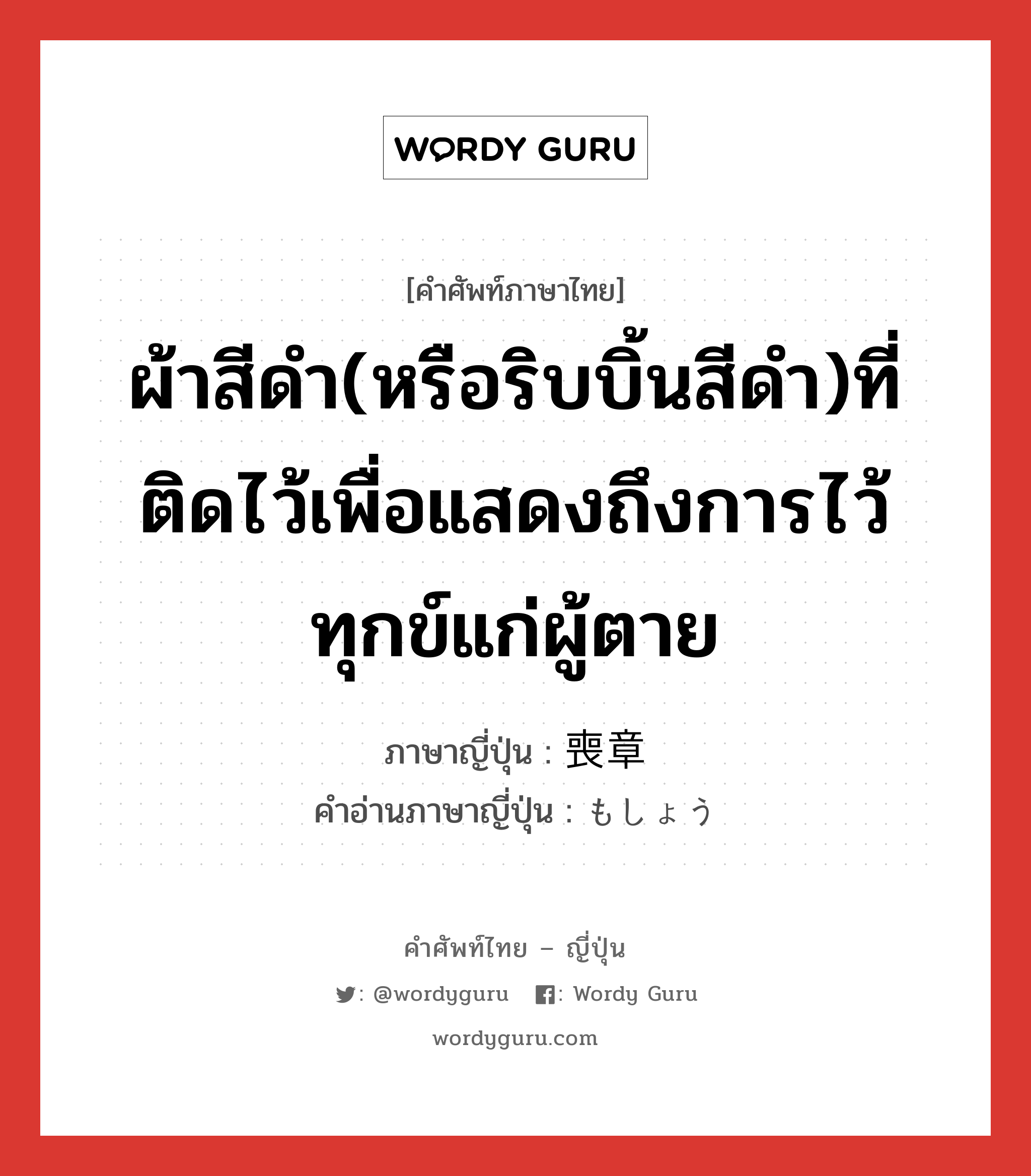 ผ้าสีดำ(หรือริบบิ้นสีดำ)ที่ติดไว้เพื่อแสดงถึงการไว้ทุกข์แก่ผู้ตาย ภาษาญี่ปุ่นคืออะไร, คำศัพท์ภาษาไทย - ญี่ปุ่น ผ้าสีดำ(หรือริบบิ้นสีดำ)ที่ติดไว้เพื่อแสดงถึงการไว้ทุกข์แก่ผู้ตาย ภาษาญี่ปุ่น 喪章 คำอ่านภาษาญี่ปุ่น もしょう หมวด n หมวด n