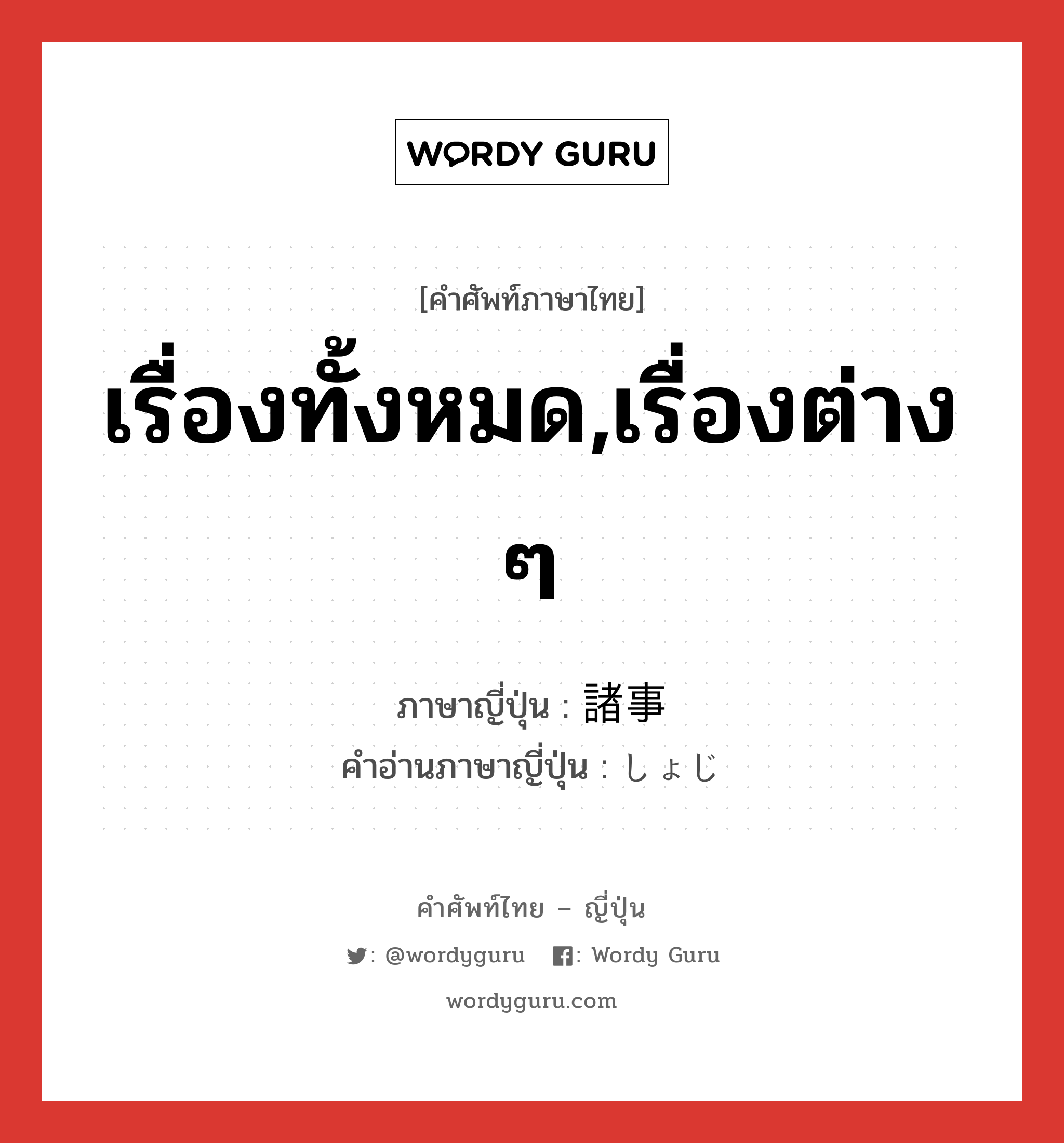 เรื่องทั้งหมด,เรื่องต่าง ๆ ภาษาญี่ปุ่นคืออะไร, คำศัพท์ภาษาไทย - ญี่ปุ่น เรื่องทั้งหมด,เรื่องต่าง ๆ ภาษาญี่ปุ่น 諸事 คำอ่านภาษาญี่ปุ่น しょじ หมวด n หมวด n