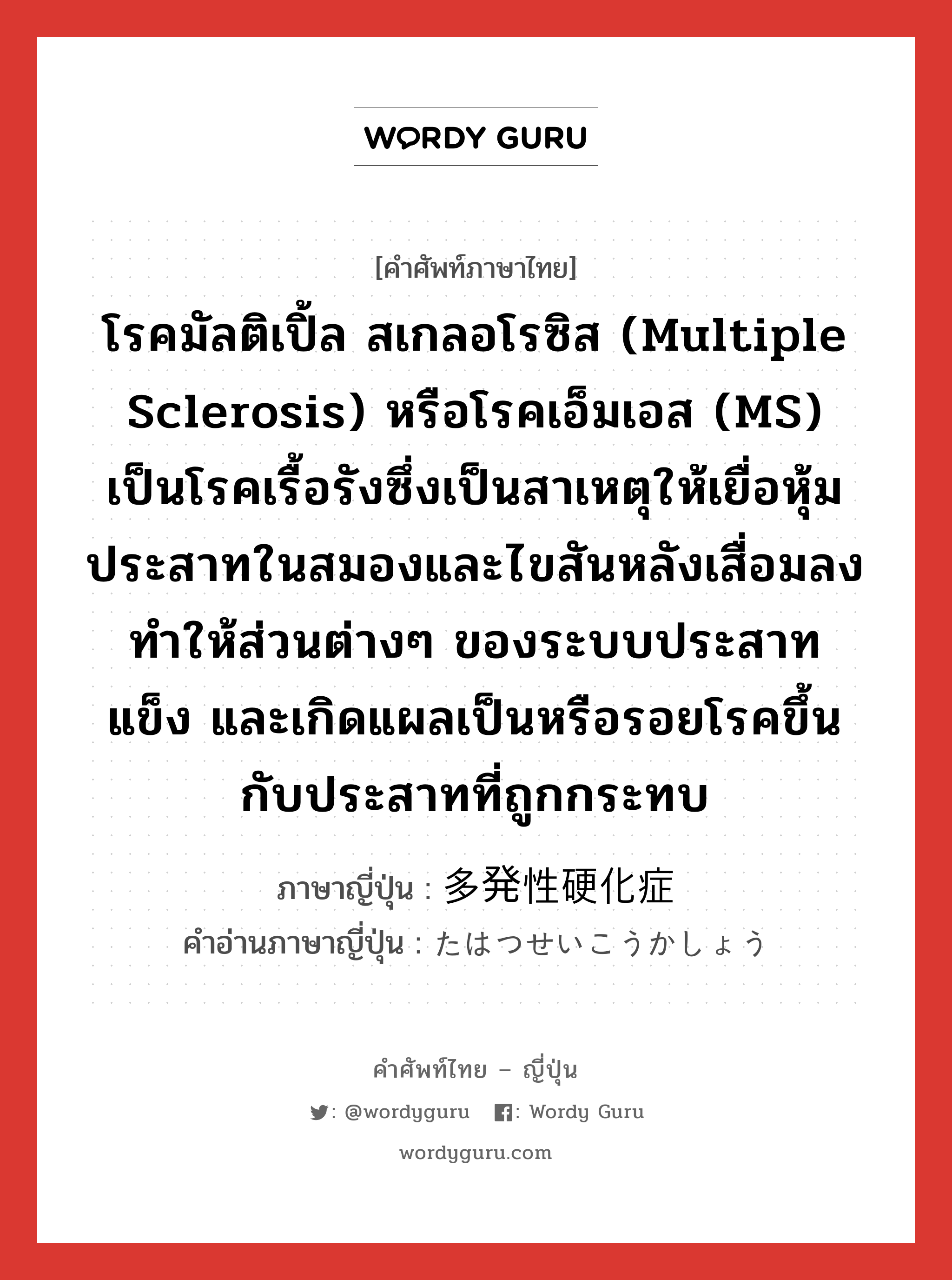 โรคมัลติเปิ้ล สเกลอโรซิส (multiple sclerosis) หรือโรคเอ็มเอส (MS) เป็นโรคเรื้อรังซึ่งเป็นสาเหตุให้เยื่อหุ้มประสาทในสมองและไขสันหลังเสื่อมลงทำให้ส่วนต่างๆ ของระบบประสาท แข็ง และเกิดแผลเป็นหรือรอยโรคขึ้นกับประสาทที่ถูกกระทบ ภาษาญี่ปุ่นคืออะไร, คำศัพท์ภาษาไทย - ญี่ปุ่น โรคมัลติเปิ้ล สเกลอโรซิส (multiple sclerosis) หรือโรคเอ็มเอส (MS) เป็นโรคเรื้อรังซึ่งเป็นสาเหตุให้เยื่อหุ้มประสาทในสมองและไขสันหลังเสื่อมลงทำให้ส่วนต่างๆ ของระบบประสาท แข็ง และเกิดแผลเป็นหรือรอยโรคขึ้นกับประสาทที่ถูกกระทบ ภาษาญี่ปุ่น 多発性硬化症 คำอ่านภาษาญี่ปุ่น たはつせいこうかしょう หมวด n หมวด n