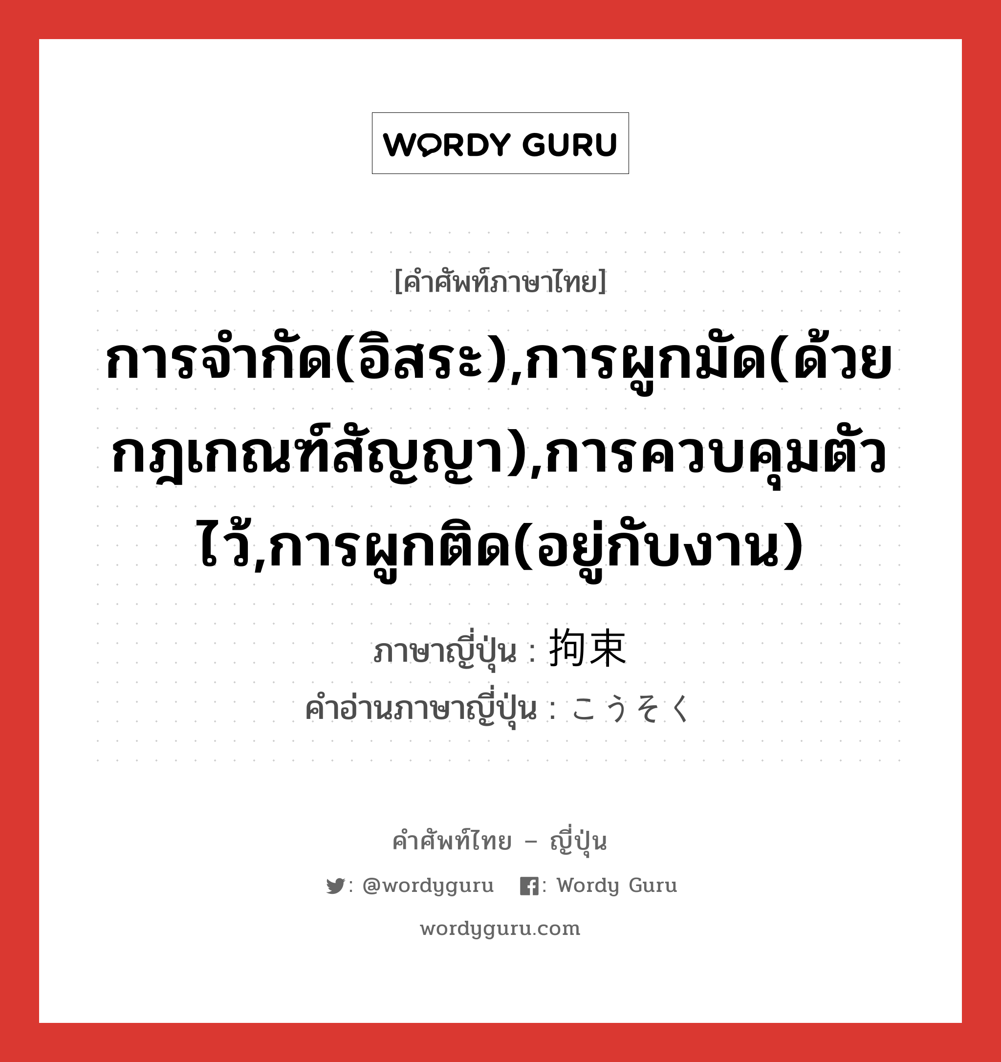 การจำกัด(อิสระ),การผูกมัด(ด้วยกฎเกณฑ์สัญญา),การควบคุมตัวไว้,การผูกติด(อยู่กับงาน) ภาษาญี่ปุ่นคืออะไร, คำศัพท์ภาษาไทย - ญี่ปุ่น การจำกัด(อิสระ),การผูกมัด(ด้วยกฎเกณฑ์สัญญา),การควบคุมตัวไว้,การผูกติด(อยู่กับงาน) ภาษาญี่ปุ่น 拘束 คำอ่านภาษาญี่ปุ่น こうそく หมวด n หมวด n