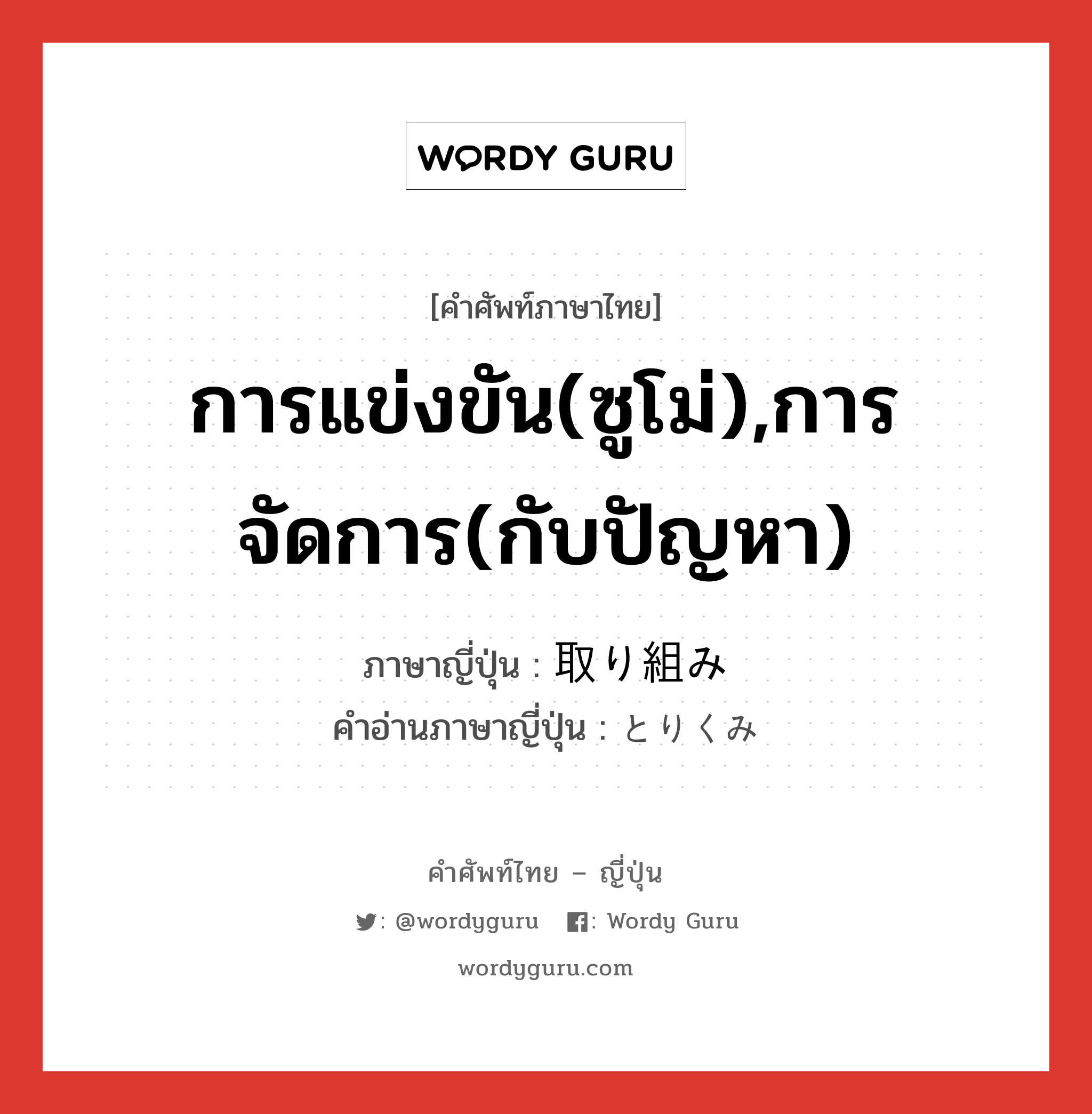 การแข่งขัน(ซูโม่),การจัดการ(กับปัญหา) ภาษาญี่ปุ่นคืออะไร, คำศัพท์ภาษาไทย - ญี่ปุ่น การแข่งขัน(ซูโม่),การจัดการ(กับปัญหา) ภาษาญี่ปุ่น 取り組み คำอ่านภาษาญี่ปุ่น とりくみ หมวด n หมวด n