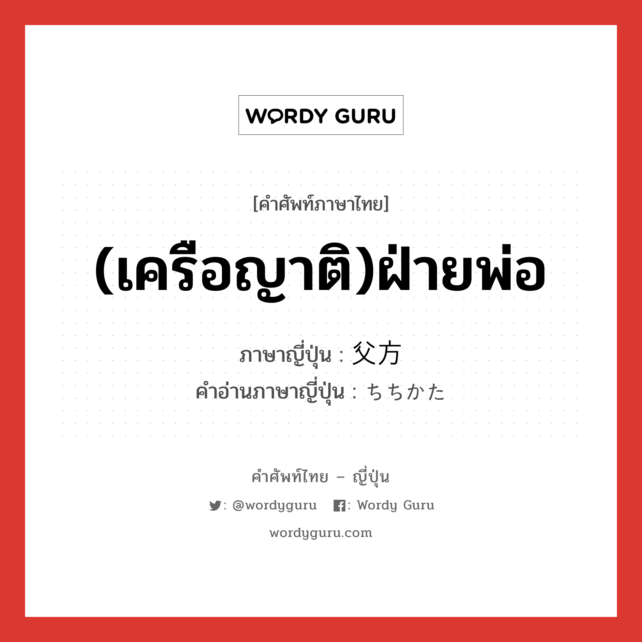 (เครือญาติ)ฝ่ายพ่อ ภาษาญี่ปุ่นคืออะไร, คำศัพท์ภาษาไทย - ญี่ปุ่น (เครือญาติ)ฝ่ายพ่อ ภาษาญี่ปุ่น 父方 คำอ่านภาษาญี่ปุ่น ちちかた หมวด n หมวด n