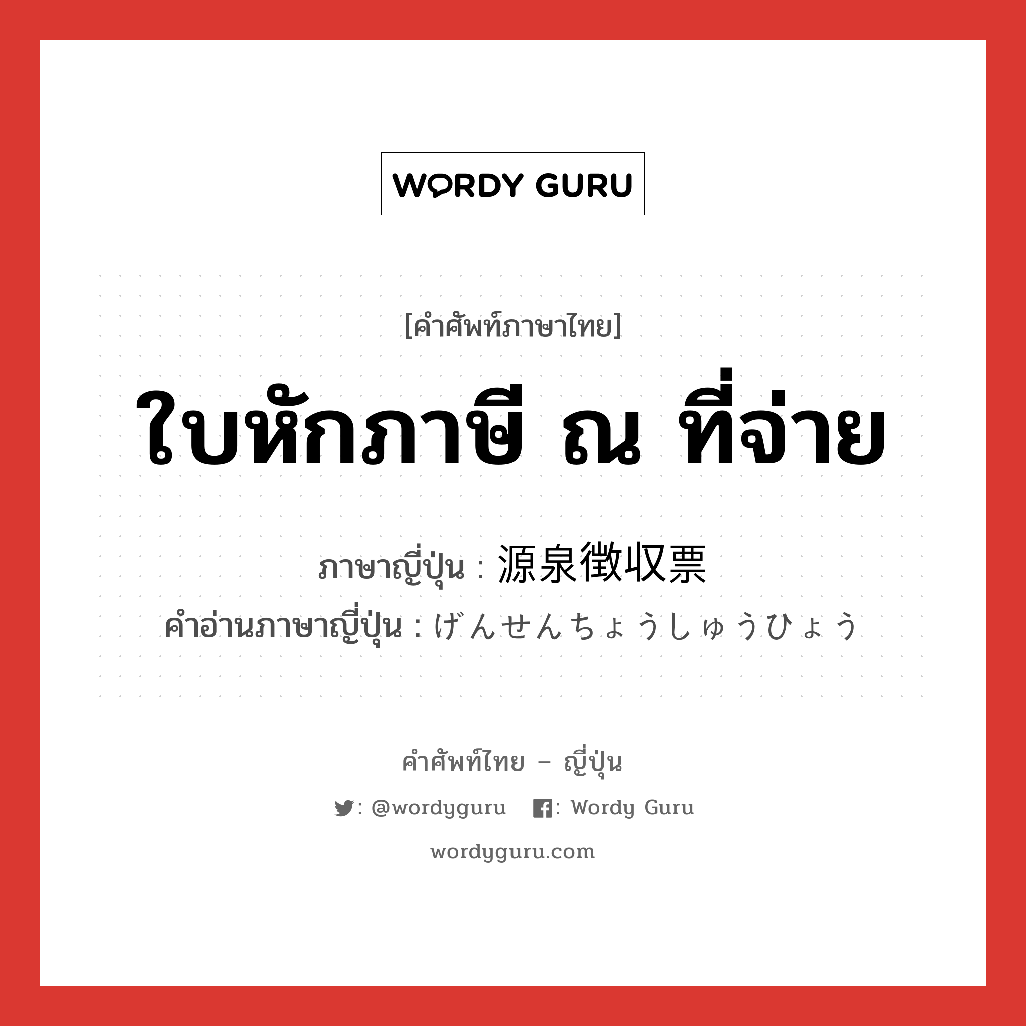 ใบหักภาษี ณ ที่จ่าย ภาษาญี่ปุ่นคืออะไร, คำศัพท์ภาษาไทย - ญี่ปุ่น ใบหักภาษี ณ ที่จ่าย ภาษาญี่ปุ่น 源泉徴収票 คำอ่านภาษาญี่ปุ่น げんせんちょうしゅうひょう หมวด n หมวด n