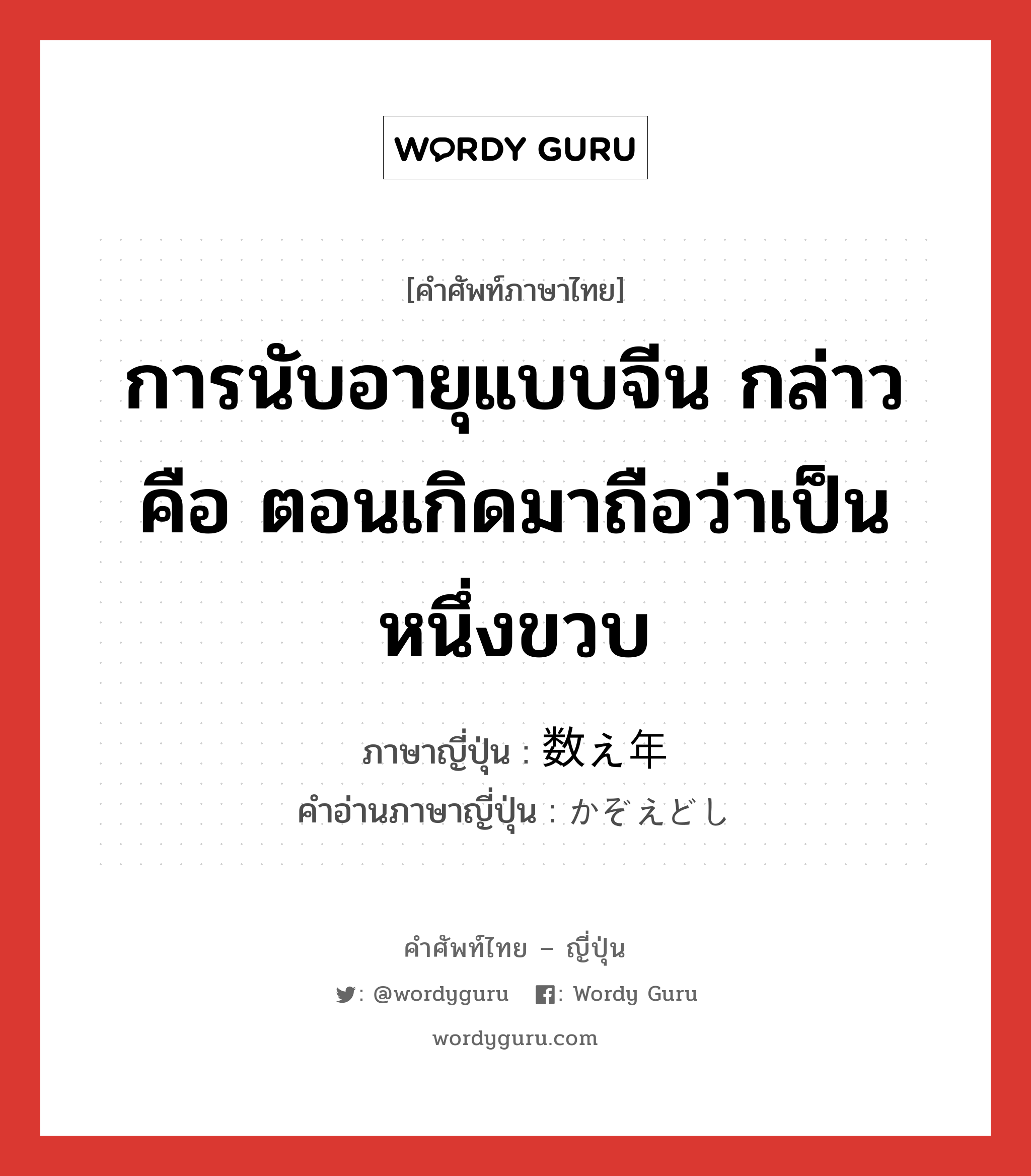 การนับอายุแบบจีน กล่าวคือ ตอนเกิดมาถือว่าเป็นหนึ่งขวบ ภาษาญี่ปุ่นคืออะไร, คำศัพท์ภาษาไทย - ญี่ปุ่น การนับอายุแบบจีน กล่าวคือ ตอนเกิดมาถือว่าเป็นหนึ่งขวบ ภาษาญี่ปุ่น 数え年 คำอ่านภาษาญี่ปุ่น かぞえどし หมวด n หมวด n