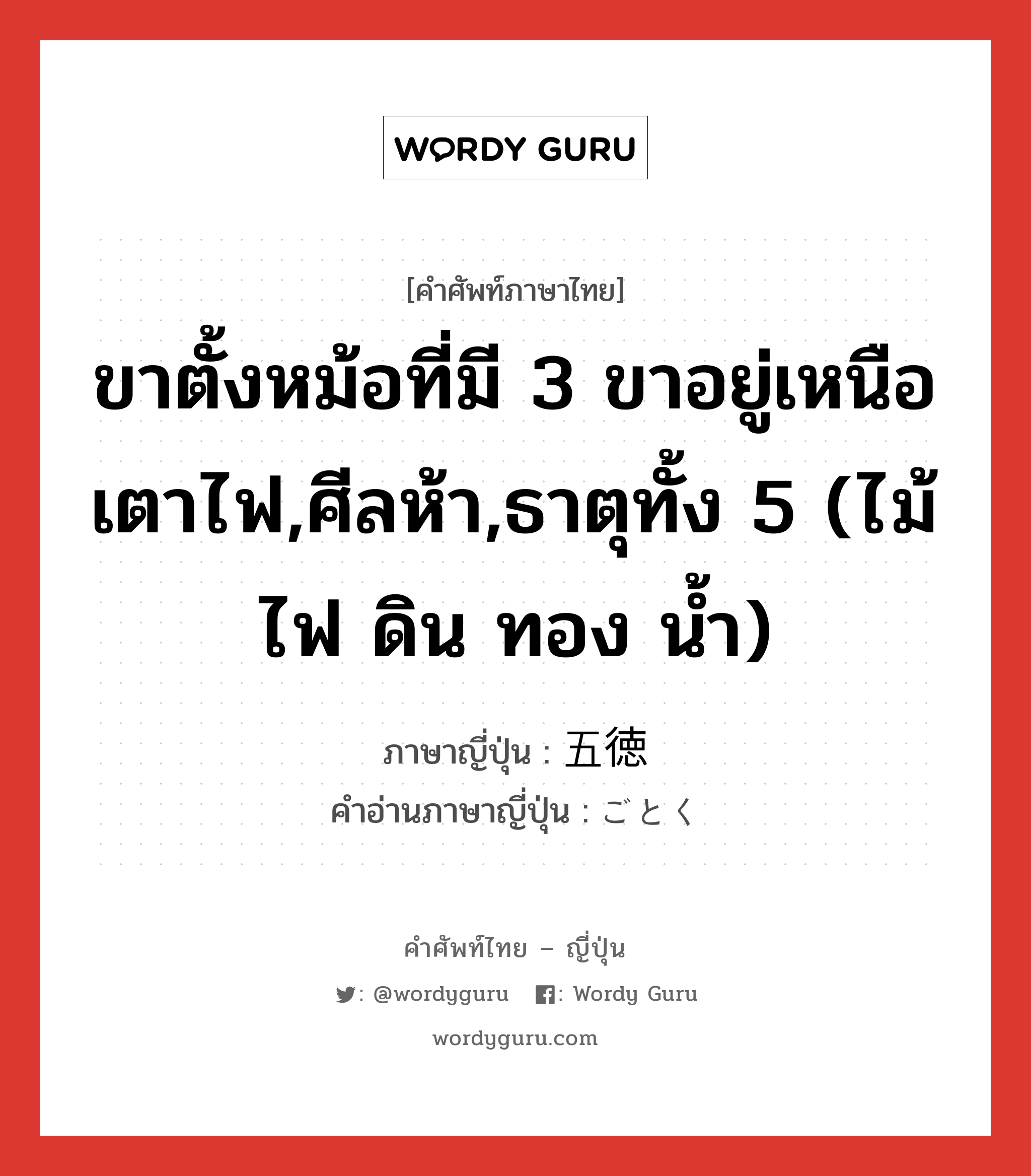 ขาตั้งหม้อที่มี 3 ขาอยู่เหนือเตาไฟ,ศีลห้า,ธาตุทั้ง 5 (ไม้ ไฟ ดิน ทอง น้ำ) ภาษาญี่ปุ่นคืออะไร, คำศัพท์ภาษาไทย - ญี่ปุ่น ขาตั้งหม้อที่มี 3 ขาอยู่เหนือเตาไฟ,ศีลห้า,ธาตุทั้ง 5 (ไม้ ไฟ ดิน ทอง น้ำ) ภาษาญี่ปุ่น 五徳 คำอ่านภาษาญี่ปุ่น ごとく หมวด n หมวด n