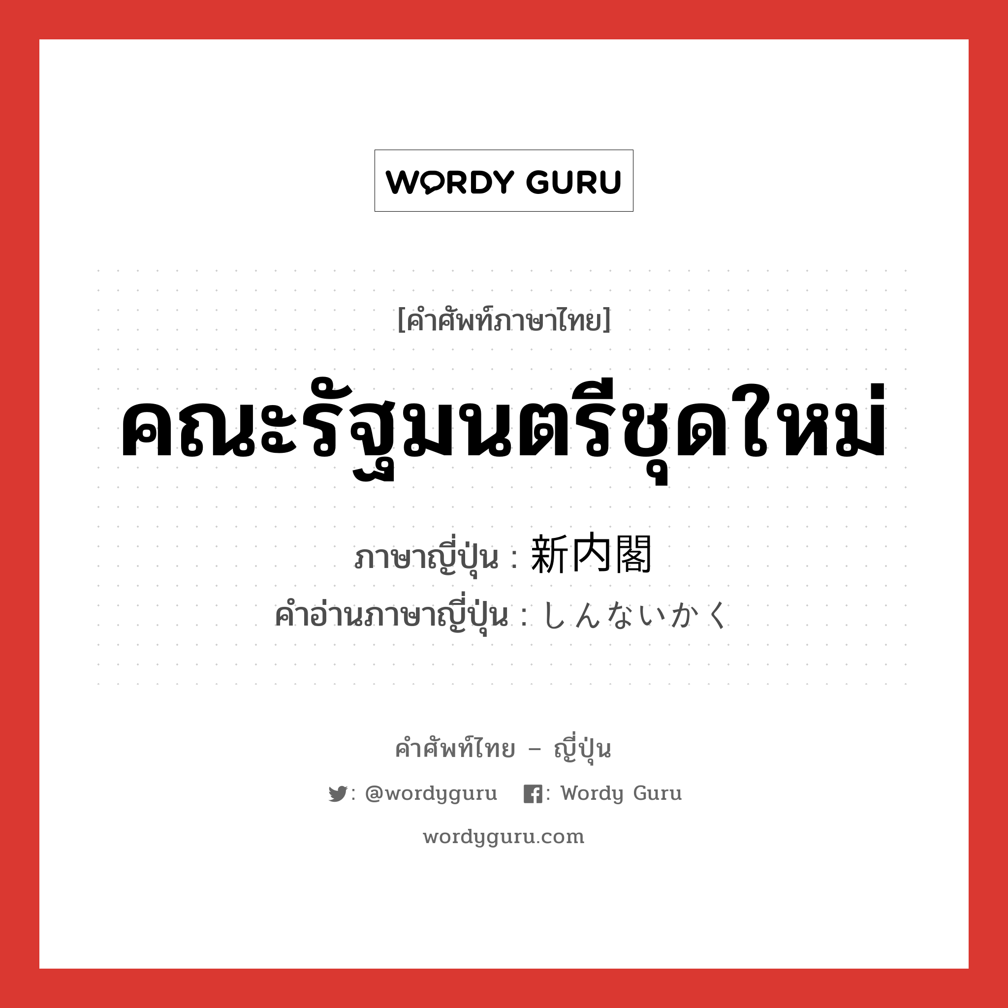 คณะรัฐมนตรีชุดใหม่ ภาษาญี่ปุ่นคืออะไร, คำศัพท์ภาษาไทย - ญี่ปุ่น คณะรัฐมนตรีชุดใหม่ ภาษาญี่ปุ่น 新内閣 คำอ่านภาษาญี่ปุ่น しんないかく หมวด n หมวด n